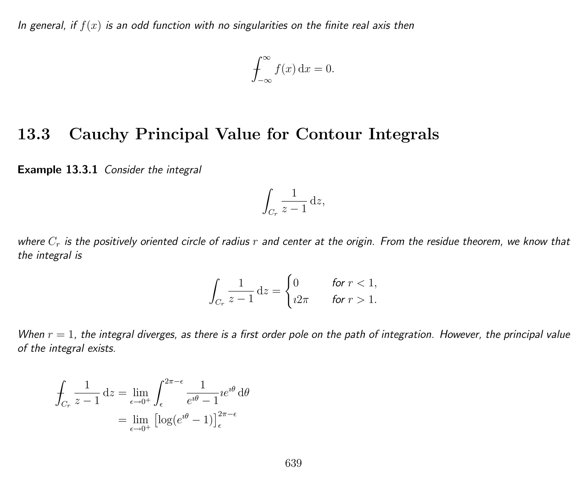 In general, if f(x) is an odd function with no singularities on the ﬁnite real axis then
−
∞
−∞
f(x) dx = 0.
13.3 Cauchy Principal Value for Contour Integrals
Example 13.3.1 Consider the integral
Cr
1
z − 1
dz,
where Cr is the positively oriented circle of radius r and center at the origin. From the residue theorem, we know that
the integral is
Cr
1
z − 1
dz =
0 for r < 1,
ı2π for r > 1.
When r = 1, the integral diverges, as there is a ﬁrst order pole on the path of integration. However, the principal value
of the integral exists.
−
Cr
1
z − 1
dz = lim
→0+
2π−
1
eıθ − 1
ıeıθ
dθ
= lim
→0+
log(eıθ
− 1)
2π−
639
 