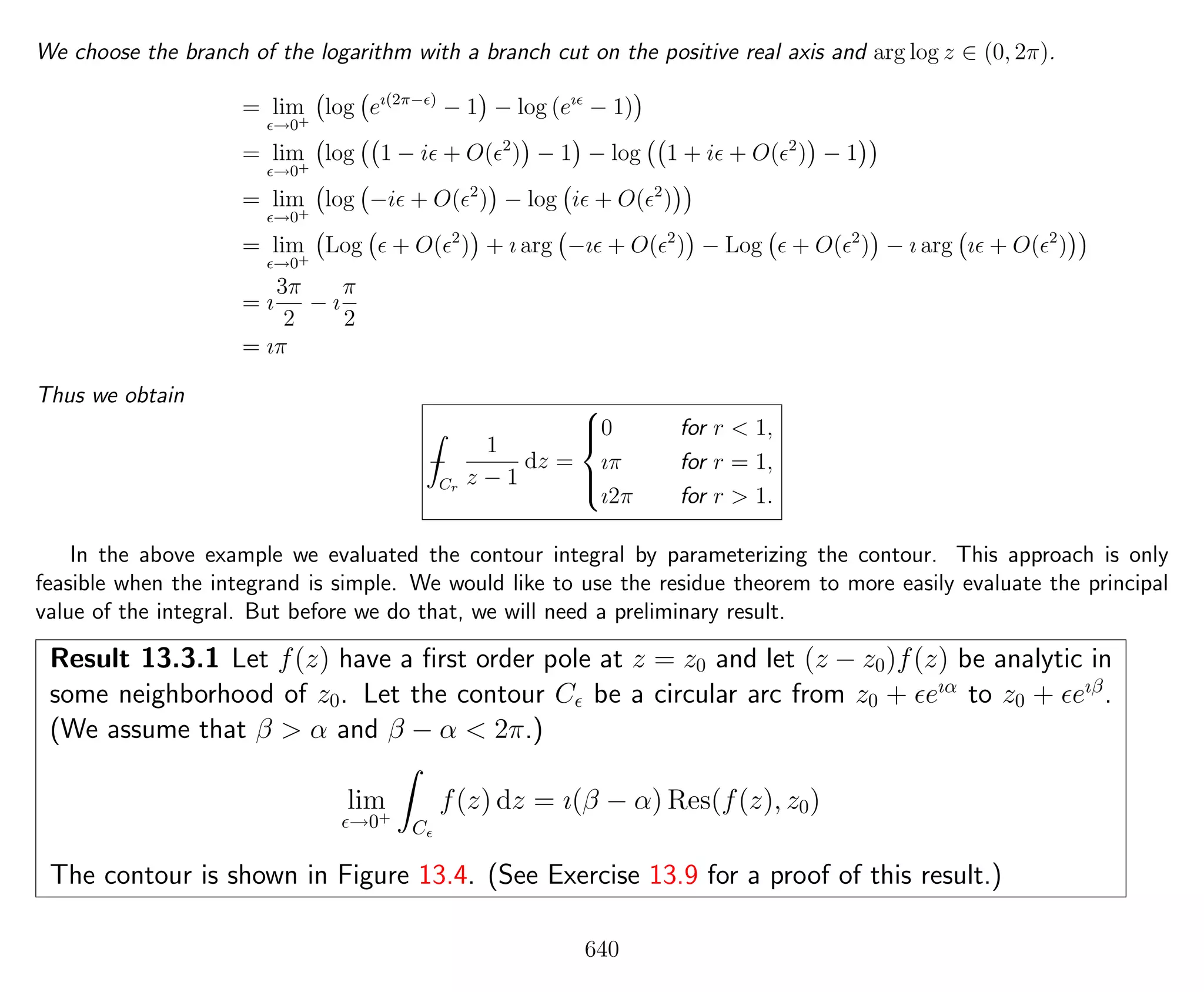 We choose the branch of the logarithm with a branch cut on the positive real axis and arg log z ∈ (0, 2π).
= lim
→0+
log eı(2π− )
− 1 − log (eı
− 1)
= lim
→0+
log 1 − i + O( 2
) − 1 − log 1 + i + O( 2
) − 1
= lim
→0+
log −i + O( 2
) − log i + O( 2
)
= lim
→0+
Log + O( 2
) + ı arg −ı + O( 2
) − Log + O( 2
) − ı arg ı + O( 2
)
= ı
3π
2
− ı
π
2
= ıπ
Thus we obtain
−
Cr
1
z − 1
dz =



0 for r < 1,
ıπ for r = 1,
ı2π for r > 1.
In the above example we evaluated the contour integral by parameterizing the contour. This approach is only
feasible when the integrand is simple. We would like to use the residue theorem to more easily evaluate the principal
value of the integral. But before we do that, we will need a preliminary result.
Result 13.3.1 Let f(z) have a ﬁrst order pole at z = z0 and let (z − z0)f(z) be analytic in
some neighborhood of z0. Let the contour C be a circular arc from z0 + eıα
to z0 + eıβ
.
(We assume that β > α and β − α < 2π.)
lim
→0+
C
f(z) dz = ı(β − α) Res(f(z), z0)
The contour is shown in Figure 13.4. (See Exercise 13.9 for a proof of this result.)
640
 