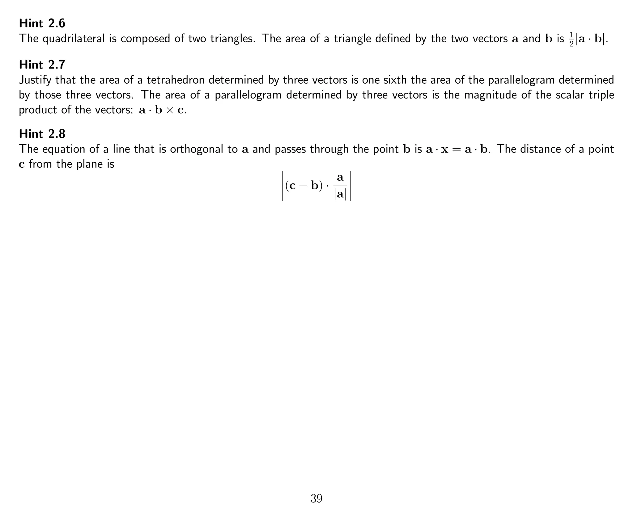 Hint 2.6
The quadrilateral is composed of two triangles. The area of a triangle deﬁned by the two vectors a and b is 1
2
|a · b|.
Hint 2.7
Justify that the area of a tetrahedron determined by three vectors is one sixth the area of the parallelogram determined
by those three vectors. The area of a parallelogram determined by three vectors is the magnitude of the scalar triple
product of the vectors: a · b × c.
Hint 2.8
The equation of a line that is orthogonal to a and passes through the point b is a · x = a · b. The distance of a point
c from the plane is
(c − b) ·
a
|a|
39
 
