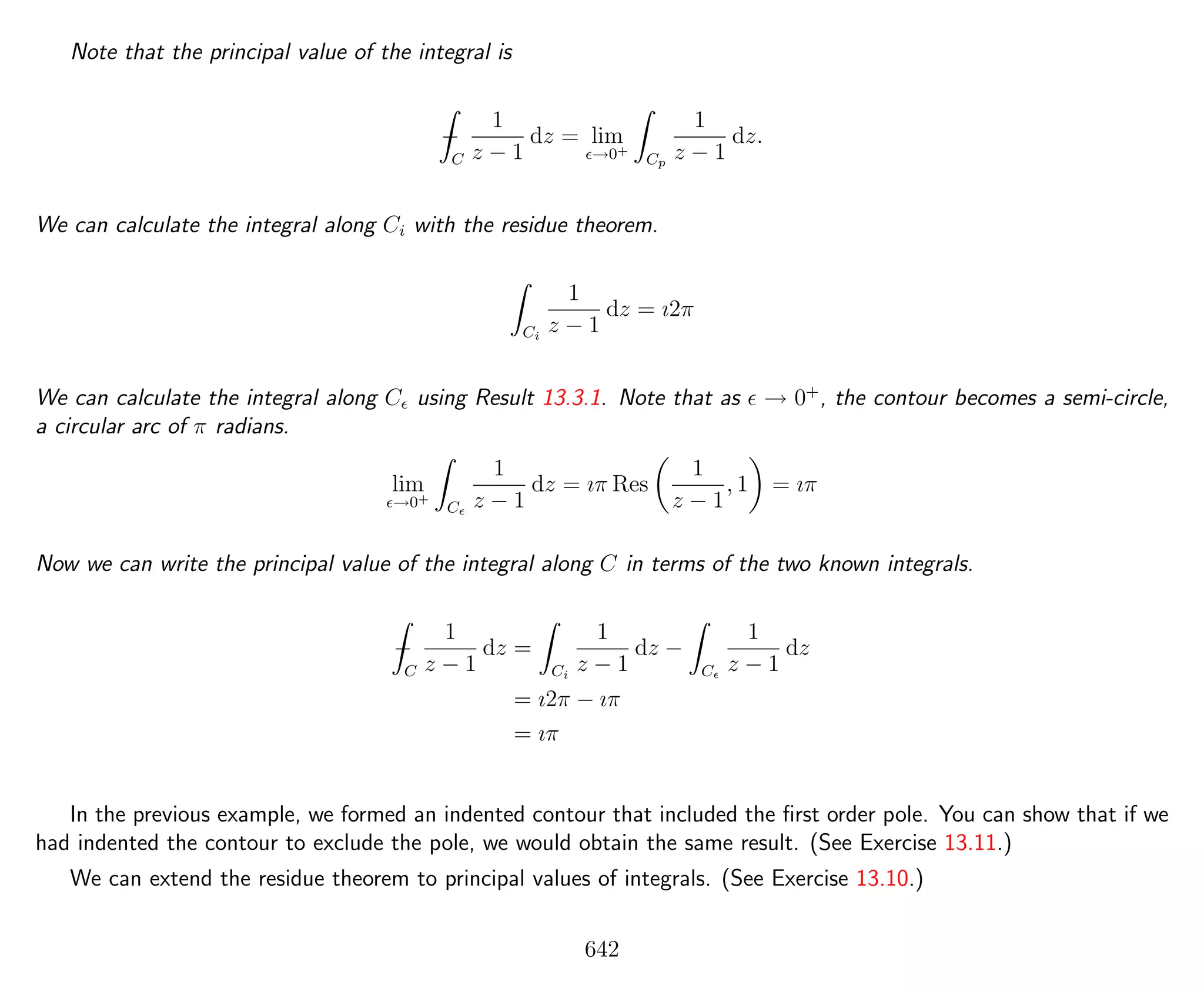 Note that the principal value of the integral is
−
C
1
z − 1
dz = lim
→0+
Cp
1
z − 1
dz.
We can calculate the integral along Ci with the residue theorem.
Ci
1
z − 1
dz = ı2π
We can calculate the integral along C using Result 13.3.1. Note that as → 0+
, the contour becomes a semi-circle,
a circular arc of π radians.
lim
→0+
C
1
z − 1
dz = ıπ Res
1
z − 1
, 1 = ıπ
Now we can write the principal value of the integral along C in terms of the two known integrals.
−
C
1
z − 1
dz =
Ci
1
z − 1
dz −
C
1
z − 1
dz
= ı2π − ıπ
= ıπ
In the previous example, we formed an indented contour that included the ﬁrst order pole. You can show that if we
had indented the contour to exclude the pole, we would obtain the same result. (See Exercise 13.11.)
We can extend the residue theorem to principal values of integrals. (See Exercise 13.10.)
642
 