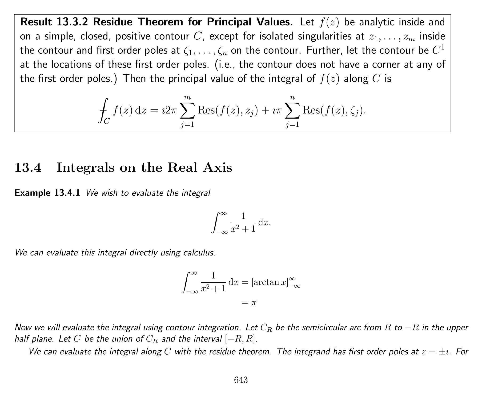 Result 13.3.2 Residue Theorem for Principal Values. Let f(z) be analytic inside and
on a simple, closed, positive contour C, except for isolated singularities at z1, . . . , zm inside
the contour and ﬁrst order poles at ζ1, . . . , ζn on the contour. Further, let the contour be C1
at the locations of these ﬁrst order poles. (i.e., the contour does not have a corner at any of
the ﬁrst order poles.) Then the principal value of the integral of f(z) along C is
−
C
f(z) dz = ı2π
m
j=1
Res(f(z), zj) + ıπ
n
j=1
Res(f(z), ζj).
13.4 Integrals on the Real Axis
Example 13.4.1 We wish to evaluate the integral
∞
−∞
1
x2 + 1
dx.
We can evaluate this integral directly using calculus.
∞
−∞
1
x2 + 1
dx = [arctan x]∞
−∞
= π
Now we will evaluate the integral using contour integration. Let CR be the semicircular arc from R to −R in the upper
half plane. Let C be the union of CR and the interval [−R, R].
We can evaluate the integral along C with the residue theorem. The integrand has ﬁrst order poles at z = ±ı. For
643
 
