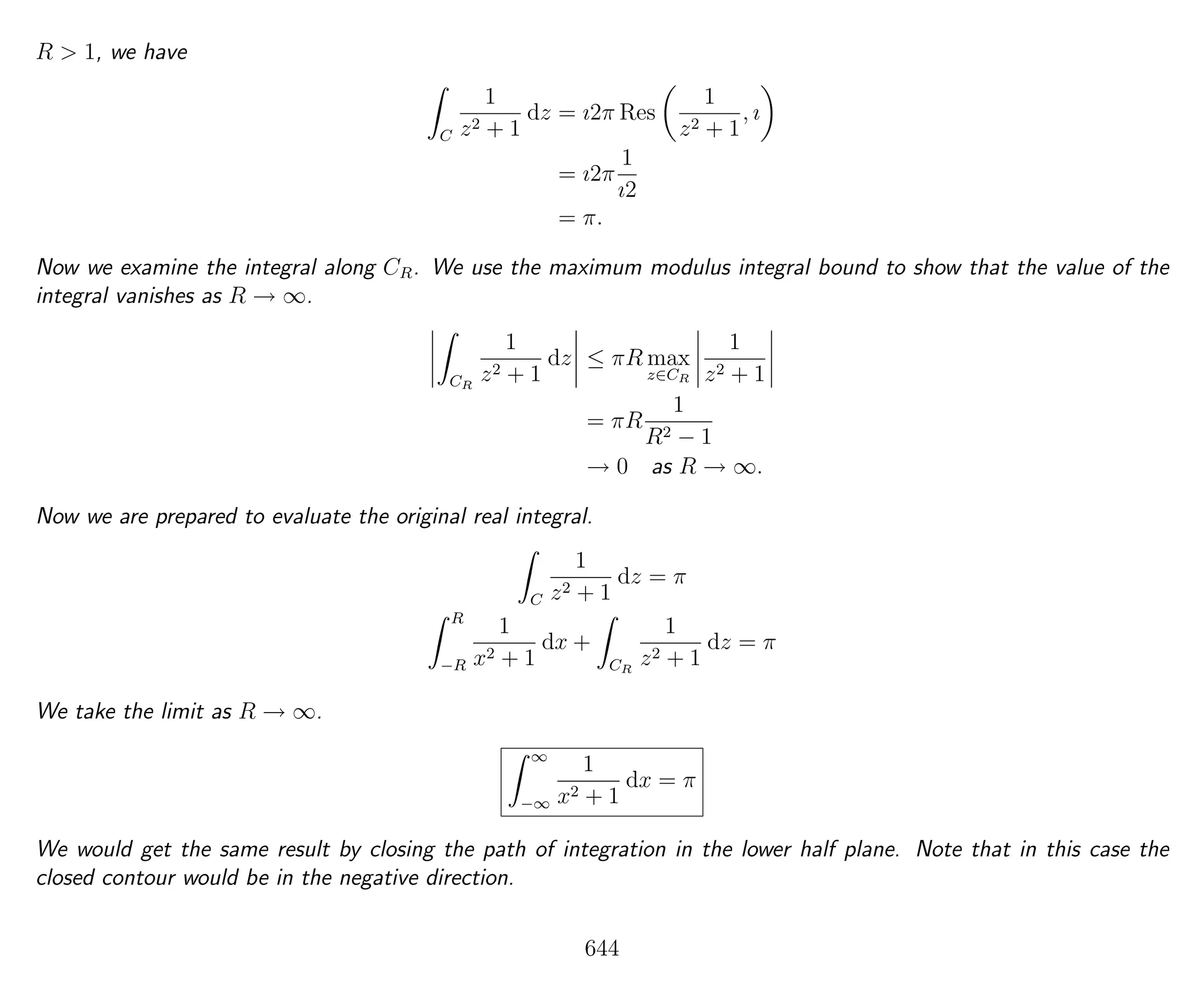 R > 1, we have
C
1
z2 + 1
dz = ı2π Res
1
z2 + 1
, ı
= ı2π
1
ı2
= π.
Now we examine the integral along CR. We use the maximum modulus integral bound to show that the value of the
integral vanishes as R → ∞.
CR
1
z2 + 1
dz ≤ πR max
z∈CR
1
z2 + 1
= πR
1
R2 − 1
→ 0 as R → ∞.
Now we are prepared to evaluate the original real integral.
C
1
z2 + 1
dz = π
R
−R
1
x2 + 1
dx +
CR
1
z2 + 1
dz = π
We take the limit as R → ∞.
∞
−∞
1
x2 + 1
dx = π
We would get the same result by closing the path of integration in the lower half plane. Note that in this case the
closed contour would be in the negative direction.
644
 