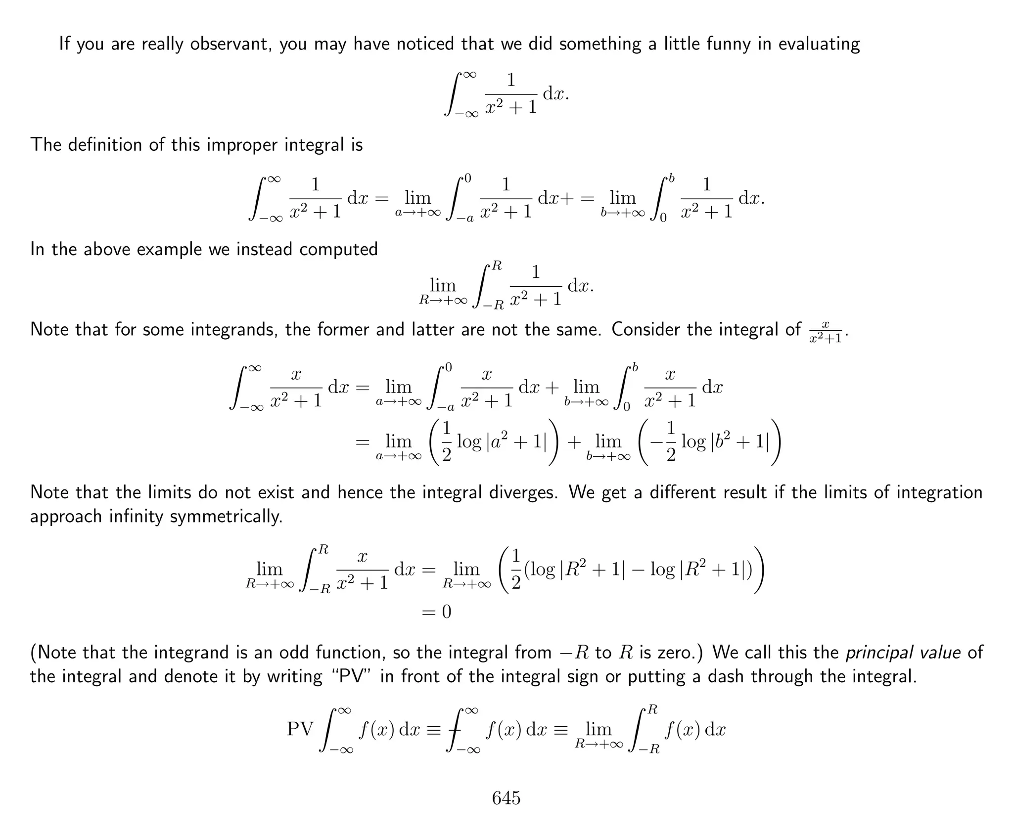 If you are really observant, you may have noticed that we did something a little funny in evaluating
∞
−∞
1
x2 + 1
dx.
The deﬁnition of this improper integral is
∞
−∞
1
x2 + 1
dx = lim
a→+∞
0
−a
1
x2 + 1
dx+ = lim
b→+∞
b
0
1
x2 + 1
dx.
In the above example we instead computed
lim
R→+∞
R
−R
1
x2 + 1
dx.
Note that for some integrands, the former and latter are not the same. Consider the integral of x
x2+1
.
∞
−∞
x
x2 + 1
dx = lim
a→+∞
0
−a
x
x2 + 1
dx + lim
b→+∞
b
0
x
x2 + 1
dx
= lim
a→+∞
1
2
log |a2
+ 1| + lim
b→+∞
−
1
2
log |b2
+ 1|
Note that the limits do not exist and hence the integral diverges. We get a diﬀerent result if the limits of integration
approach inﬁnity symmetrically.
lim
R→+∞
R
−R
x
x2 + 1
dx = lim
R→+∞
1
2
(log |R2
+ 1| − log |R2
+ 1|)
= 0
(Note that the integrand is an odd function, so the integral from −R to R is zero.) We call this the principal value of
the integral and denote it by writing “PV” in front of the integral sign or putting a dash through the integral.
PV
∞
−∞
f(x) dx ≡ −
∞
−∞
f(x) dx ≡ lim
R→+∞
R
−R
f(x) dx
645
 