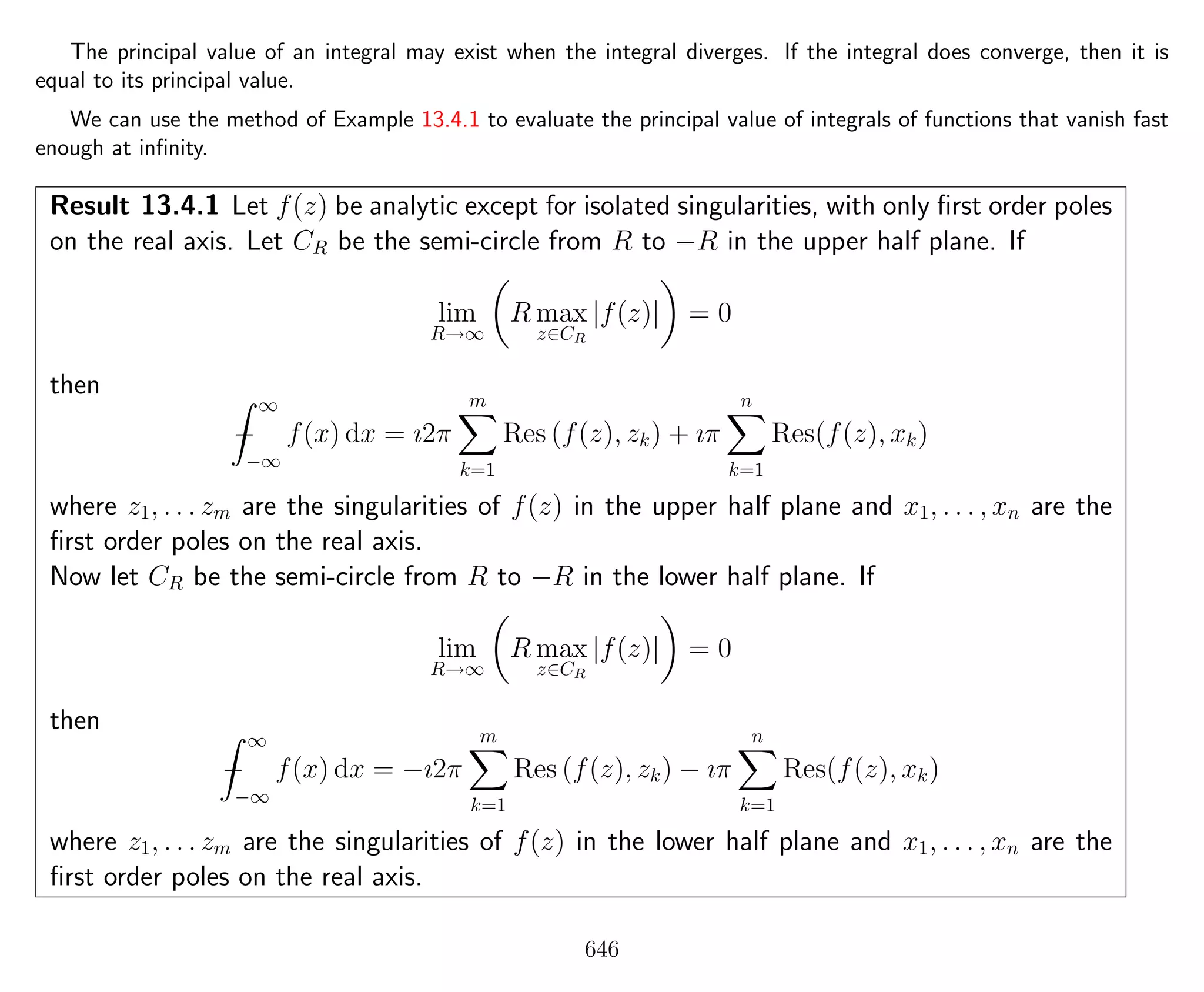 The principal value of an integral may exist when the integral diverges. If the integral does converge, then it is
equal to its principal value.
We can use the method of Example 13.4.1 to evaluate the principal value of integrals of functions that vanish fast
enough at inﬁnity.
Result 13.4.1 Let f(z) be analytic except for isolated singularities, with only ﬁrst order poles
on the real axis. Let CR be the semi-circle from R to −R in the upper half plane. If
lim
R→∞
R max
z∈CR
|f(z)| = 0
then
−
∞
−∞
f(x) dx = ı2π
m
k=1
Res (f(z), zk) + ıπ
n
k=1
Res(f(z), xk)
where z1, . . . zm are the singularities of f(z) in the upper half plane and x1, . . . , xn are the
ﬁrst order poles on the real axis.
Now let CR be the semi-circle from R to −R in the lower half plane. If
lim
R→∞
R max
z∈CR
|f(z)| = 0
then
−
∞
−∞
f(x) dx = −ı2π
m
k=1
Res (f(z), zk) − ıπ
n
k=1
Res(f(z), xk)
where z1, . . . zm are the singularities of f(z) in the lower half plane and x1, . . . , xn are the
ﬁrst order poles on the real axis.
646
 