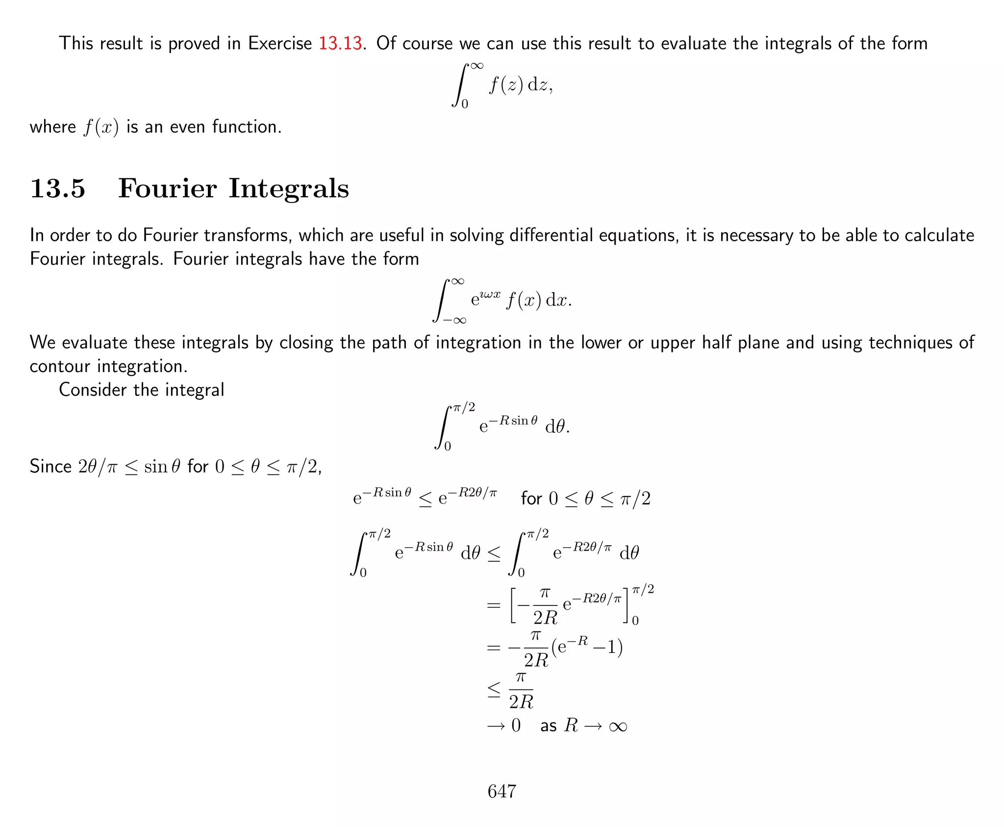 This result is proved in Exercise 13.13. Of course we can use this result to evaluate the integrals of the form
∞
0
f(z) dz,
where f(x) is an even function.
13.5 Fourier Integrals
In order to do Fourier transforms, which are useful in solving diﬀerential equations, it is necessary to be able to calculate
Fourier integrals. Fourier integrals have the form
∞
−∞
eıωx
f(x) dx.
We evaluate these integrals by closing the path of integration in the lower or upper half plane and using techniques of
contour integration.
Consider the integral
π/2
0
e−R sin θ
dθ.
Since 2θ/π ≤ sin θ for 0 ≤ θ ≤ π/2,
e−R sin θ
≤ e−R2θ/π
for 0 ≤ θ ≤ π/2
π/2
0
e−R sin θ
dθ ≤
π/2
0
e−R2θ/π
dθ
= −
π
2R
e−R2θ/π
π/2
0
= −
π
2R
(e−R
−1)
≤
π
2R
→ 0 as R → ∞
647
 
