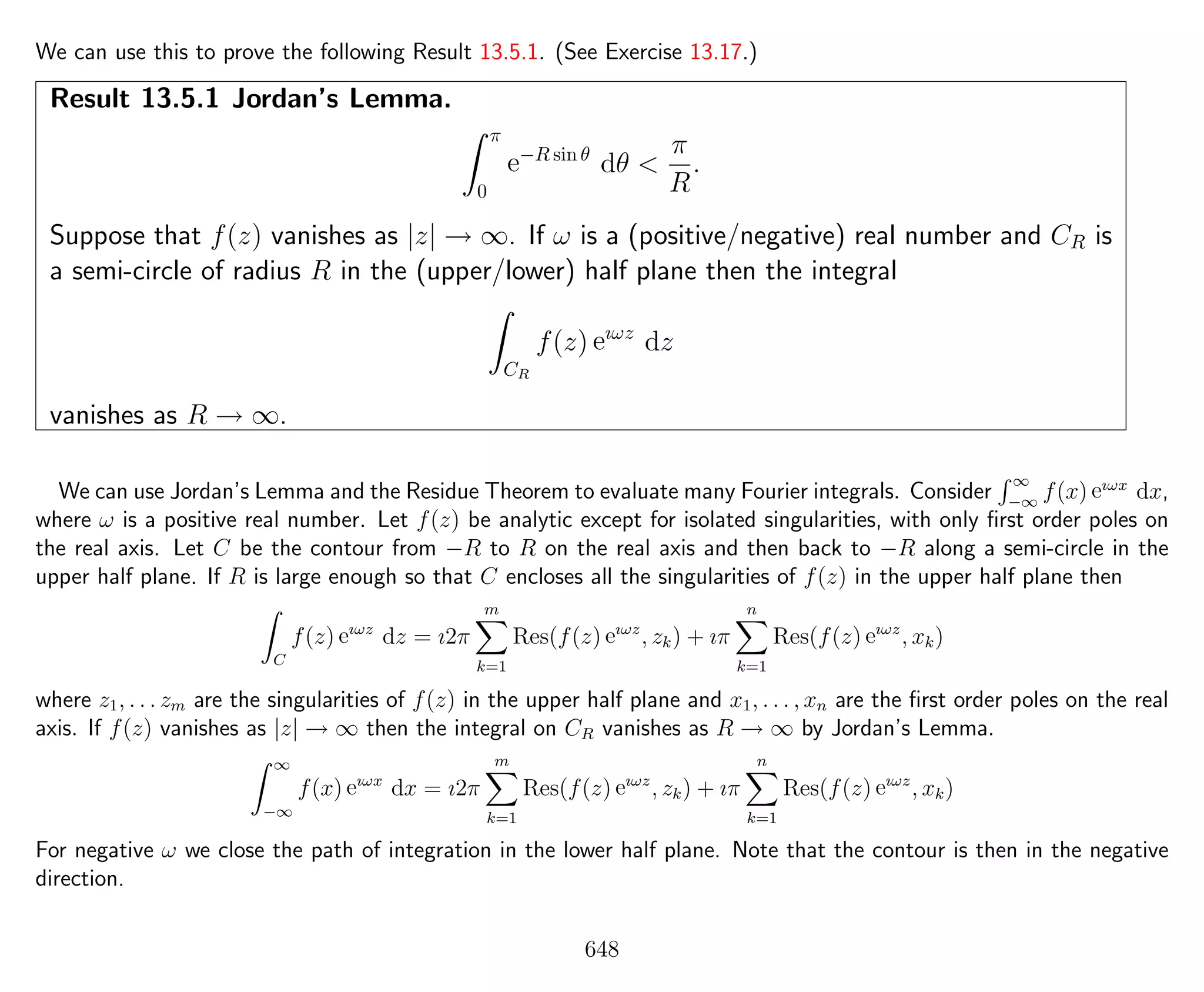 We can use this to prove the following Result 13.5.1. (See Exercise 13.17.)
Result 13.5.1 Jordan’s Lemma.
π
0
e−R sin θ
dθ <
π
R
.
Suppose that f(z) vanishes as |z| → ∞. If ω is a (positive/negative) real number and CR is
a semi-circle of radius R in the (upper/lower) half plane then the integral
CR
f(z) eıωz
dz
vanishes as R → ∞.
We can use Jordan’s Lemma and the Residue Theorem to evaluate many Fourier integrals. Consider
∞
−∞
f(x) eıωx
dx,
where ω is a positive real number. Let f(z) be analytic except for isolated singularities, with only ﬁrst order poles on
the real axis. Let C be the contour from −R to R on the real axis and then back to −R along a semi-circle in the
upper half plane. If R is large enough so that C encloses all the singularities of f(z) in the upper half plane then
C
f(z) eıωz
dz = ı2π
m
k=1
Res(f(z) eıωz
, zk) + ıπ
n
k=1
Res(f(z) eıωz
, xk)
where z1, . . . zm are the singularities of f(z) in the upper half plane and x1, . . . , xn are the ﬁrst order poles on the real
axis. If f(z) vanishes as |z| → ∞ then the integral on CR vanishes as R → ∞ by Jordan’s Lemma.
∞
−∞
f(x) eıωx
dx = ı2π
m
k=1
Res(f(z) eıωz
, zk) + ıπ
n
k=1
Res(f(z) eıωz
, xk)
For negative ω we close the path of integration in the lower half plane. Note that the contour is then in the negative
direction.
648
 