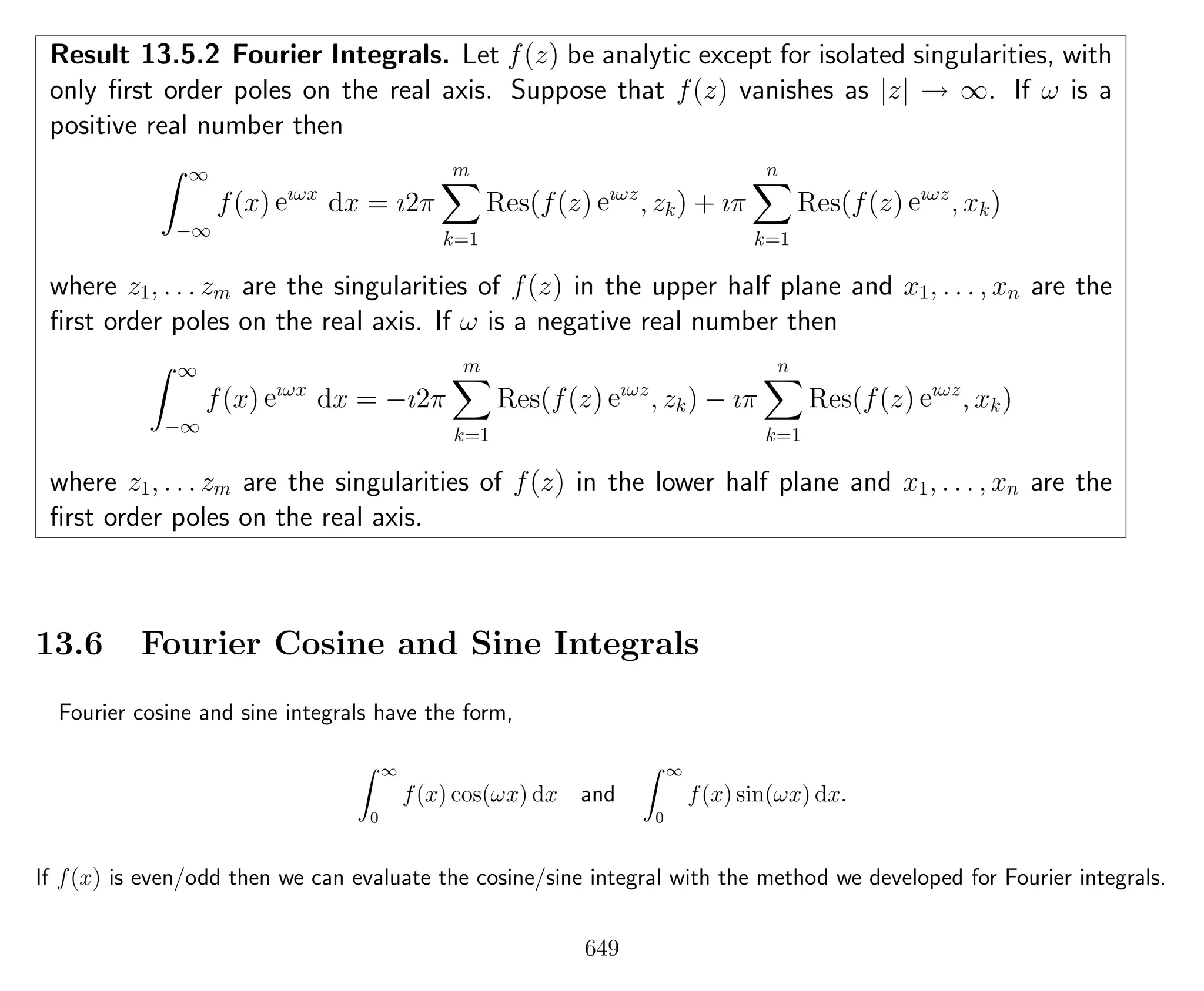 Result 13.5.2 Fourier Integrals. Let f(z) be analytic except for isolated singularities, with
only ﬁrst order poles on the real axis. Suppose that f(z) vanishes as |z| → ∞. If ω is a
positive real number then
∞
−∞
f(x) eıωx
dx = ı2π
m
k=1
Res(f(z) eıωz
, zk) + ıπ
n
k=1
Res(f(z) eıωz
, xk)
where z1, . . . zm are the singularities of f(z) in the upper half plane and x1, . . . , xn are the
ﬁrst order poles on the real axis. If ω is a negative real number then
∞
−∞
f(x) eıωx
dx = −ı2π
m
k=1
Res(f(z) eıωz
, zk) − ıπ
n
k=1
Res(f(z) eıωz
, xk)
where z1, . . . zm are the singularities of f(z) in the lower half plane and x1, . . . , xn are the
ﬁrst order poles on the real axis.
13.6 Fourier Cosine and Sine Integrals
Fourier cosine and sine integrals have the form,
∞
0
f(x) cos(ωx) dx and
∞
0
f(x) sin(ωx) dx.
If f(x) is even/odd then we can evaluate the cosine/sine integral with the method we developed for Fourier integrals.
649
 
