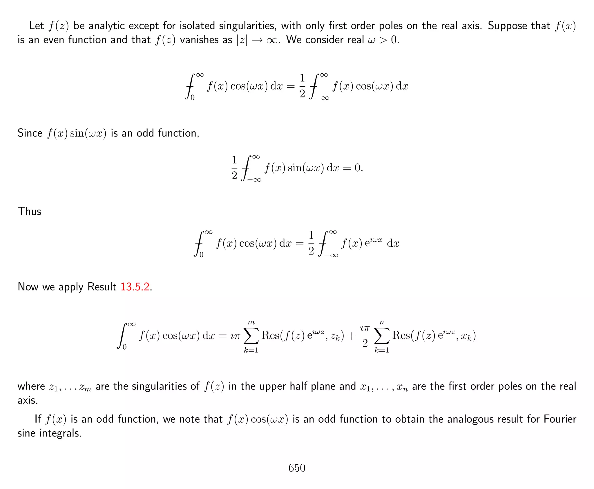 Let f(z) be analytic except for isolated singularities, with only ﬁrst order poles on the real axis. Suppose that f(x)
is an even function and that f(z) vanishes as |z| → ∞. We consider real ω > 0.
−
∞
0
f(x) cos(ωx) dx =
1
2
−
∞
−∞
f(x) cos(ωx) dx
Since f(x) sin(ωx) is an odd function,
1
2
−
∞
−∞
f(x) sin(ωx) dx = 0.
Thus
−
∞
0
f(x) cos(ωx) dx =
1
2
−
∞
−∞
f(x) eıωx
dx
Now we apply Result 13.5.2.
−
∞
0
f(x) cos(ωx) dx = ıπ
m
k=1
Res(f(z) eıωz
, zk) +
ıπ
2
n
k=1
Res(f(z) eıωz
, xk)
where z1, . . . zm are the singularities of f(z) in the upper half plane and x1, . . . , xn are the ﬁrst order poles on the real
axis.
If f(x) is an odd function, we note that f(x) cos(ωx) is an odd function to obtain the analogous result for Fourier
sine integrals.
650
 
