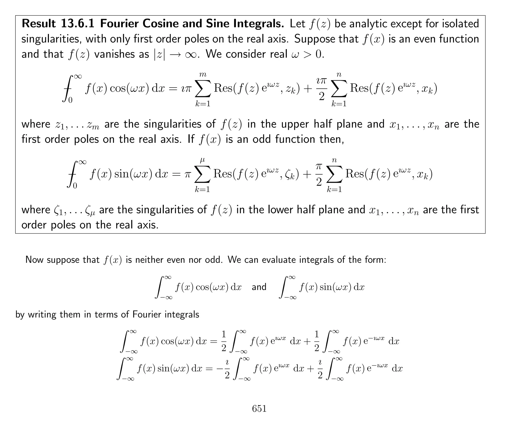 Result 13.6.1 Fourier Cosine and Sine Integrals. Let f(z) be analytic except for isolated
singularities, with only ﬁrst order poles on the real axis. Suppose that f(x) is an even function
and that f(z) vanishes as |z| → ∞. We consider real ω > 0.
−
∞
0
f(x) cos(ωx) dx = ıπ
m
k=1
Res(f(z) eıωz
, zk) +
ıπ
2
n
k=1
Res(f(z) eıωz
, xk)
where z1, . . . zm are the singularities of f(z) in the upper half plane and x1, . . . , xn are the
ﬁrst order poles on the real axis. If f(x) is an odd function then,
−
∞
0
f(x) sin(ωx) dx = π
µ
k=1
Res(f(z) eıωz
, ζk) +
π
2
n
k=1
Res(f(z) eıωz
, xk)
where ζ1, . . . ζµ are the singularities of f(z) in the lower half plane and x1, . . . , xn are the ﬁrst
order poles on the real axis.
Now suppose that f(x) is neither even nor odd. We can evaluate integrals of the form:
∞
−∞
f(x) cos(ωx) dx and
∞
−∞
f(x) sin(ωx) dx
by writing them in terms of Fourier integrals
∞
−∞
f(x) cos(ωx) dx =
1
2
∞
−∞
f(x) eıωx
dx +
1
2
∞
−∞
f(x) e−ıωx
dx
∞
−∞
f(x) sin(ωx) dx = −
ı
2
∞
−∞
f(x) eıωx
dx +
ı
2
∞
−∞
f(x) e−ıωx
dx
651
 