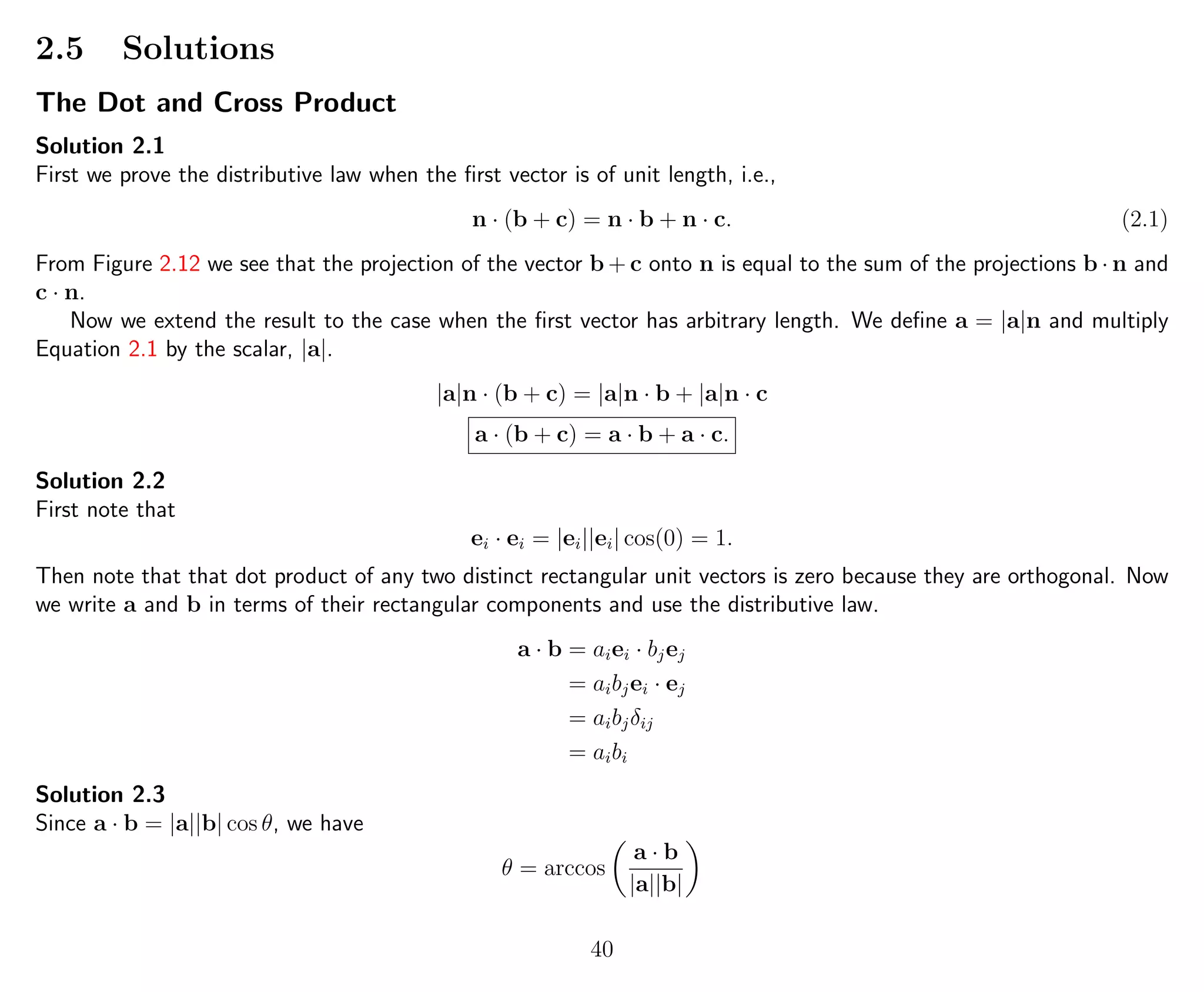 2.5 Solutions
The Dot and Cross Product
Solution 2.1
First we prove the distributive law when the ﬁrst vector is of unit length, i.e.,
n · (b + c) = n · b + n · c. (2.1)
From Figure 2.12 we see that the projection of the vector b + c onto n is equal to the sum of the projections b · n and
c · n.
Now we extend the result to the case when the ﬁrst vector has arbitrary length. We deﬁne a = |a|n and multiply
Equation 2.1 by the scalar, |a|.
|a|n · (b + c) = |a|n · b + |a|n · c
a · (b + c) = a · b + a · c.
Solution 2.2
First note that
ei · ei = |ei||ei| cos(0) = 1.
Then note that that dot product of any two distinct rectangular unit vectors is zero because they are orthogonal. Now
we write a and b in terms of their rectangular components and use the distributive law.
a · b = aiei · bjej
= aibjei · ej
= aibjδij
= aibi
Solution 2.3
Since a · b = |a||b| cos θ, we have
θ = arccos
a · b
|a||b|
40
 