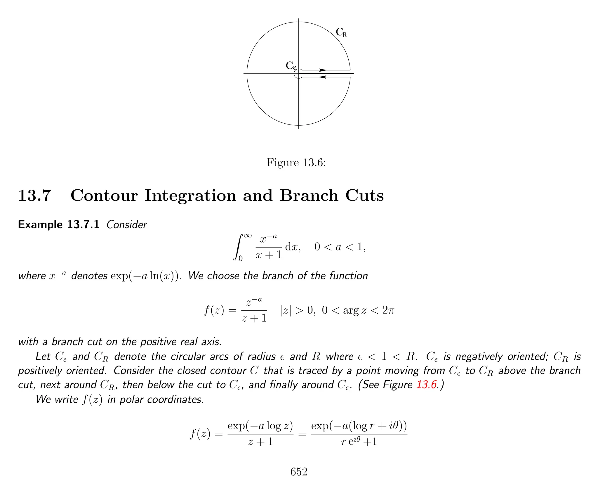 ε
CR
C
Figure 13.6:
13.7 Contour Integration and Branch Cuts
Example 13.7.1 Consider
∞
0
x−a
x + 1
dx, 0 < a < 1,
where x−a
denotes exp(−a ln(x)). We choose the branch of the function
f(z) =
z−a
z + 1
|z| > 0, 0 < arg z < 2π
with a branch cut on the positive real axis.
Let C and CR denote the circular arcs of radius and R where < 1 < R. C is negatively oriented; CR is
positively oriented. Consider the closed contour C that is traced by a point moving from C to CR above the branch
cut, next around CR, then below the cut to C , and ﬁnally around C . (See Figure 13.6.)
We write f(z) in polar coordinates.
f(z) =
exp(−a log z)
z + 1
=
exp(−a(log r + iθ))
r eıθ +1
652
 