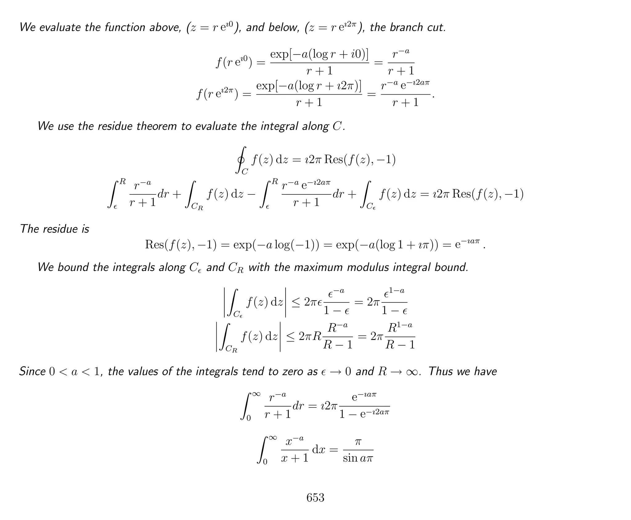 We evaluate the function above, (z = r eı0
), and below, (z = r eı2π
), the branch cut.
f(r eı0
) =
exp[−a(log r + i0)]
r + 1
=
r−a
r + 1
f(r eı2π
) =
exp[−a(log r + ı2π)]
r + 1
=
r−a e−ı2aπ
r + 1
.
We use the residue theorem to evaluate the integral along C.
C
f(z) dz = ı2π Res(f(z), −1)
R
r−a
r + 1
dr +
CR
f(z) dz −
R
r−a e−ı2aπ
r + 1
dr +
C
f(z) dz = ı2π Res(f(z), −1)
The residue is
Res(f(z), −1) = exp(−a log(−1)) = exp(−a(log 1 + ıπ)) = e−ıaπ
.
We bound the integrals along C and CR with the maximum modulus integral bound.
C
f(z) dz ≤ 2π
−a
1 −
= 2π
1−a
1 −
CR
f(z) dz ≤ 2πR
R−a
R − 1
= 2π
R1−a
R − 1
Since 0 < a < 1, the values of the integrals tend to zero as → 0 and R → ∞. Thus we have
∞
0
r−a
r + 1
dr = ı2π
e−ıaπ
1 − e−ı2aπ
∞
0
x−a
x + 1
dx =
π
sin aπ
653
 