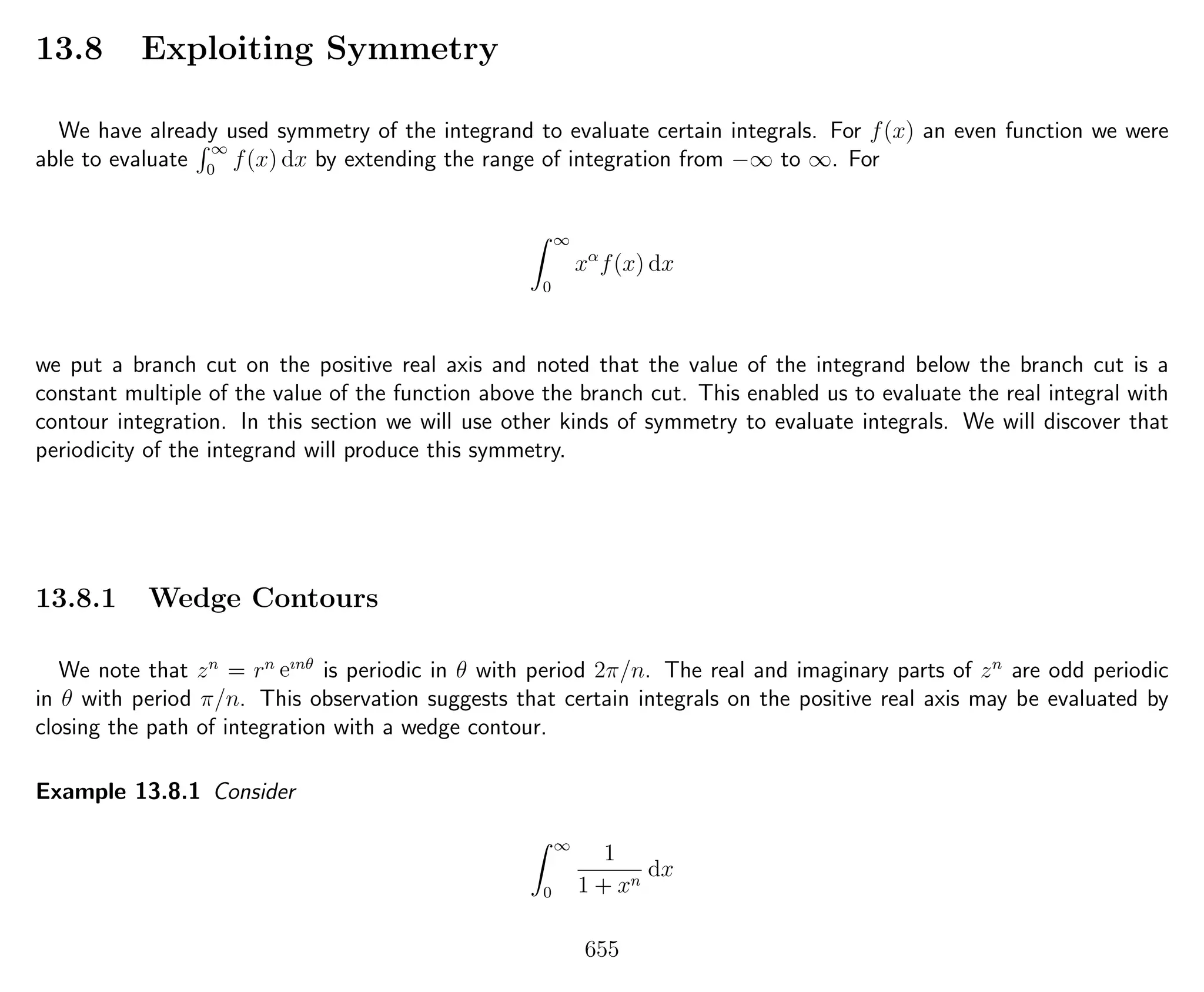 13.8 Exploiting Symmetry
We have already used symmetry of the integrand to evaluate certain integrals. For f(x) an even function we were
able to evaluate
∞
0
f(x) dx by extending the range of integration from −∞ to ∞. For
∞
0
xα
f(x) dx
we put a branch cut on the positive real axis and noted that the value of the integrand below the branch cut is a
constant multiple of the value of the function above the branch cut. This enabled us to evaluate the real integral with
contour integration. In this section we will use other kinds of symmetry to evaluate integrals. We will discover that
periodicity of the integrand will produce this symmetry.
13.8.1 Wedge Contours
We note that zn
= rn eınθ
is periodic in θ with period 2π/n. The real and imaginary parts of zn
are odd periodic
in θ with period π/n. This observation suggests that certain integrals on the positive real axis may be evaluated by
closing the path of integration with a wedge contour.
Example 13.8.1 Consider
∞
0
1
1 + xn
dx
655
 