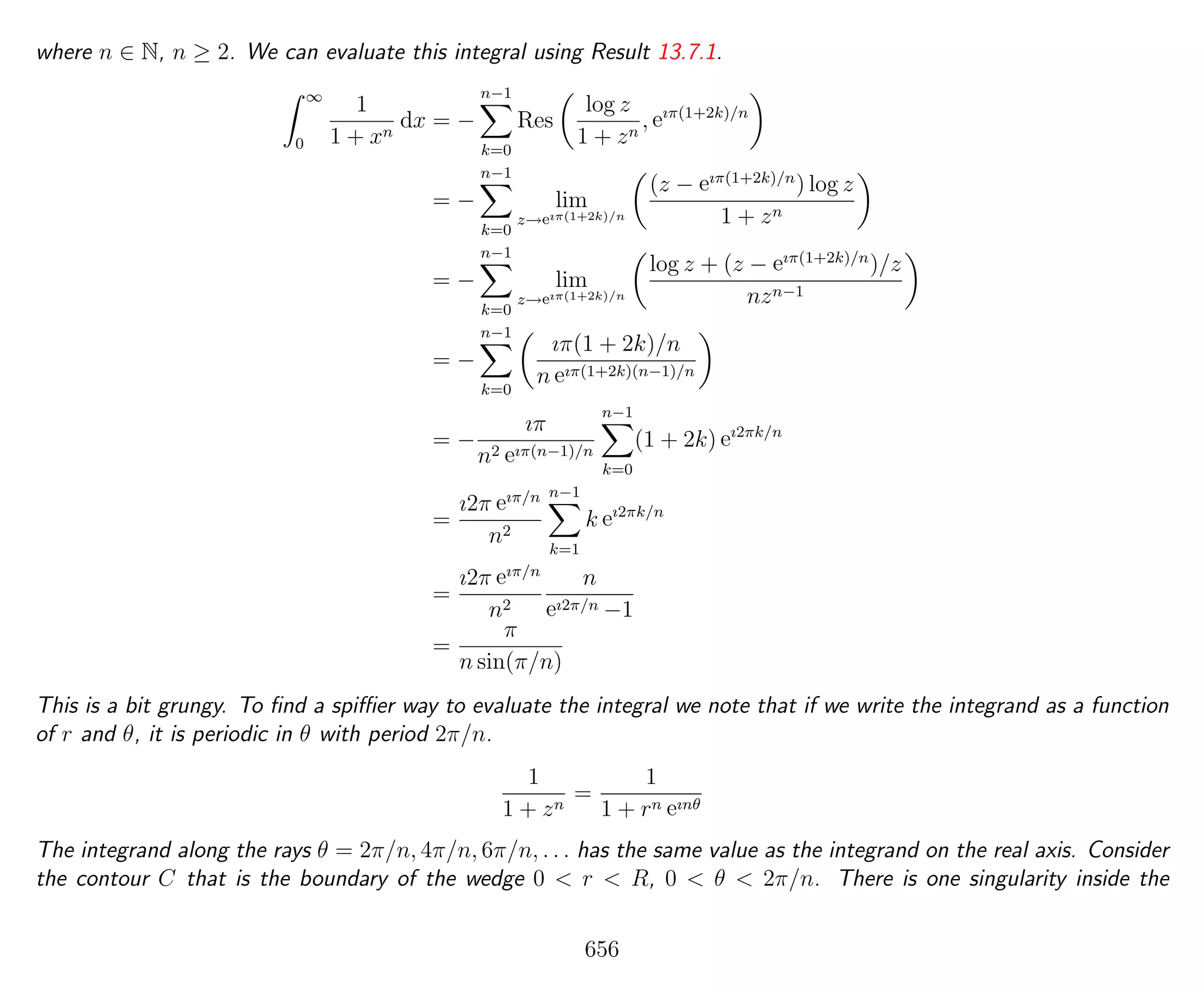 where n ∈ N, n ≥ 2. We can evaluate this integral using Result 13.7.1.
∞
0
1
1 + xn
dx = −
n−1
k=0
Res
log z
1 + zn
, eıπ(1+2k)/n
= −
n−1
k=0
lim
z→eıπ(1+2k)/n
(z − eıπ(1+2k)/n
) log z
1 + zn
= −
n−1
k=0
lim
z→eıπ(1+2k)/n
log z + (z − eıπ(1+2k)/n
)/z
nzn−1
= −
n−1
k=0
ıπ(1 + 2k)/n
n eıπ(1+2k)(n−1)/n
= −
ıπ
n2 eıπ(n−1)/n
n−1
k=0
(1 + 2k) eı2πk/n
=
ı2π eıπ/n
n2
n−1
k=1
k eı2πk/n
=
ı2π eıπ/n
n2
n
eı2π/n −1
=
π
n sin(π/n)
This is a bit grungy. To ﬁnd a spiﬃer way to evaluate the integral we note that if we write the integrand as a function
of r and θ, it is periodic in θ with period 2π/n.
1
1 + zn
=
1
1 + rn eınθ
The integrand along the rays θ = 2π/n, 4π/n, 6π/n, . . . has the same value as the integrand on the real axis. Consider
the contour C that is the boundary of the wedge 0 < r < R, 0 < θ < 2π/n. There is one singularity inside the
656
 