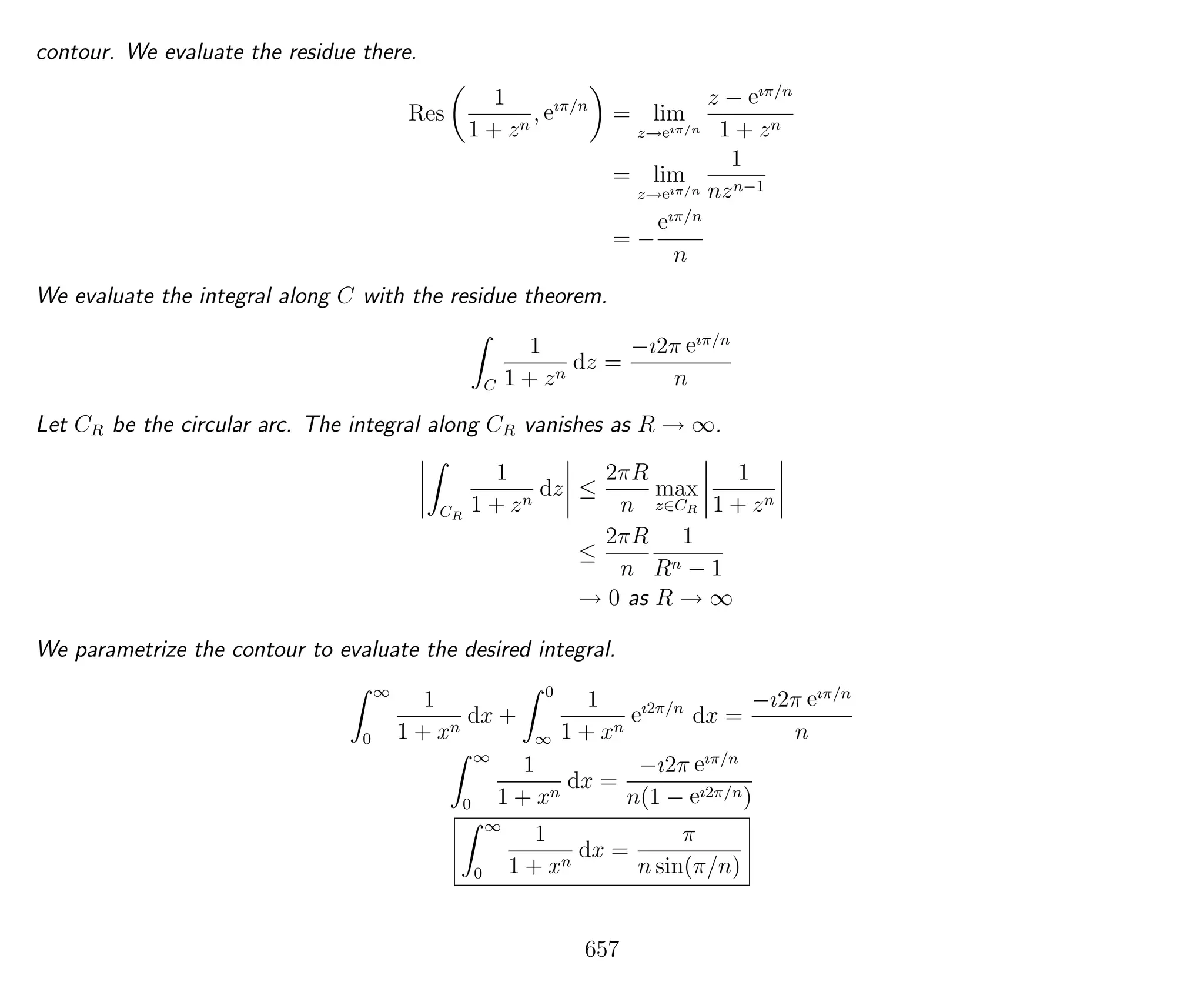 contour. We evaluate the residue there.
Res
1
1 + zn
, eıπ/n
= lim
z→eıπ/n
z − eıπ/n
1 + zn
= lim
z→eıπ/n
1
nzn−1
= −
eıπ/n
n
We evaluate the integral along C with the residue theorem.
C
1
1 + zn
dz =
−ı2π eıπ/n
n
Let CR be the circular arc. The integral along CR vanishes as R → ∞.
CR
1
1 + zn
dz ≤
2πR
n
max
z∈CR
1
1 + zn
≤
2πR
n
1
Rn − 1
→ 0 as R → ∞
We parametrize the contour to evaluate the desired integral.
∞
0
1
1 + xn
dx +
0
∞
1
1 + xn
eı2π/n
dx =
−ı2π eıπ/n
n
∞
0
1
1 + xn
dx =
−ı2π eıπ/n
n(1 − eı2π/n)
∞
0
1
1 + xn
dx =
π
n sin(π/n)
657
 