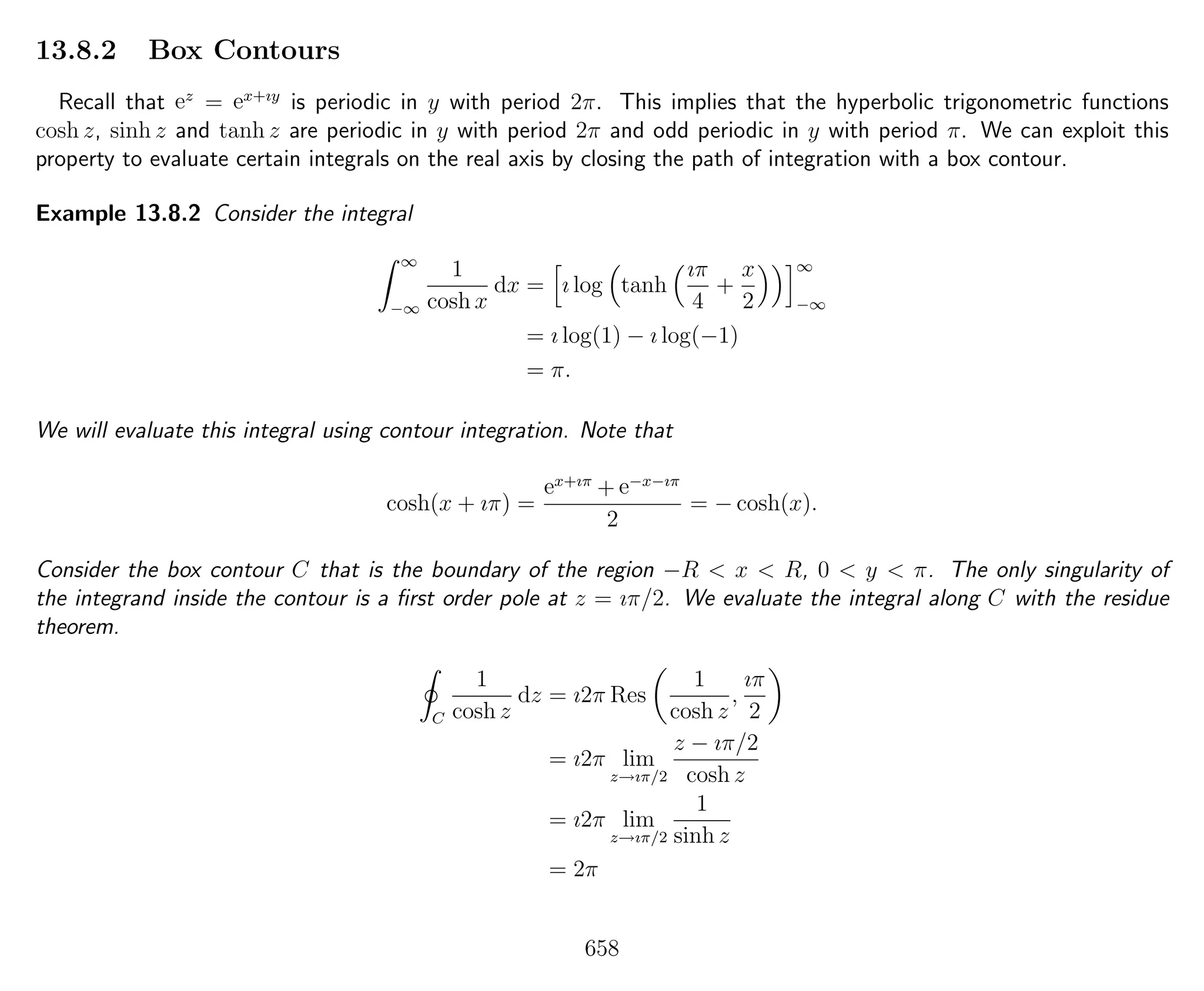 13.8.2 Box Contours
Recall that ez
= ex+ıy
is periodic in y with period 2π. This implies that the hyperbolic trigonometric functions
cosh z, sinh z and tanh z are periodic in y with period 2π and odd periodic in y with period π. We can exploit this
property to evaluate certain integrals on the real axis by closing the path of integration with a box contour.
Example 13.8.2 Consider the integral
∞
−∞
1
cosh x
dx = ı log tanh
ıπ
4
+
x
2
∞
−∞
= ı log(1) − ı log(−1)
= π.
We will evaluate this integral using contour integration. Note that
cosh(x + ıπ) =
ex+ıπ
+ e−x−ıπ
2
= − cosh(x).
Consider the box contour C that is the boundary of the region −R < x < R, 0 < y < π. The only singularity of
the integrand inside the contour is a ﬁrst order pole at z = ıπ/2. We evaluate the integral along C with the residue
theorem.
C
1
cosh z
dz = ı2π Res
1
cosh z
,
ıπ
2
= ı2π lim
z→ıπ/2
z − ıπ/2
cosh z
= ı2π lim
z→ıπ/2
1
sinh z
= 2π
658
 