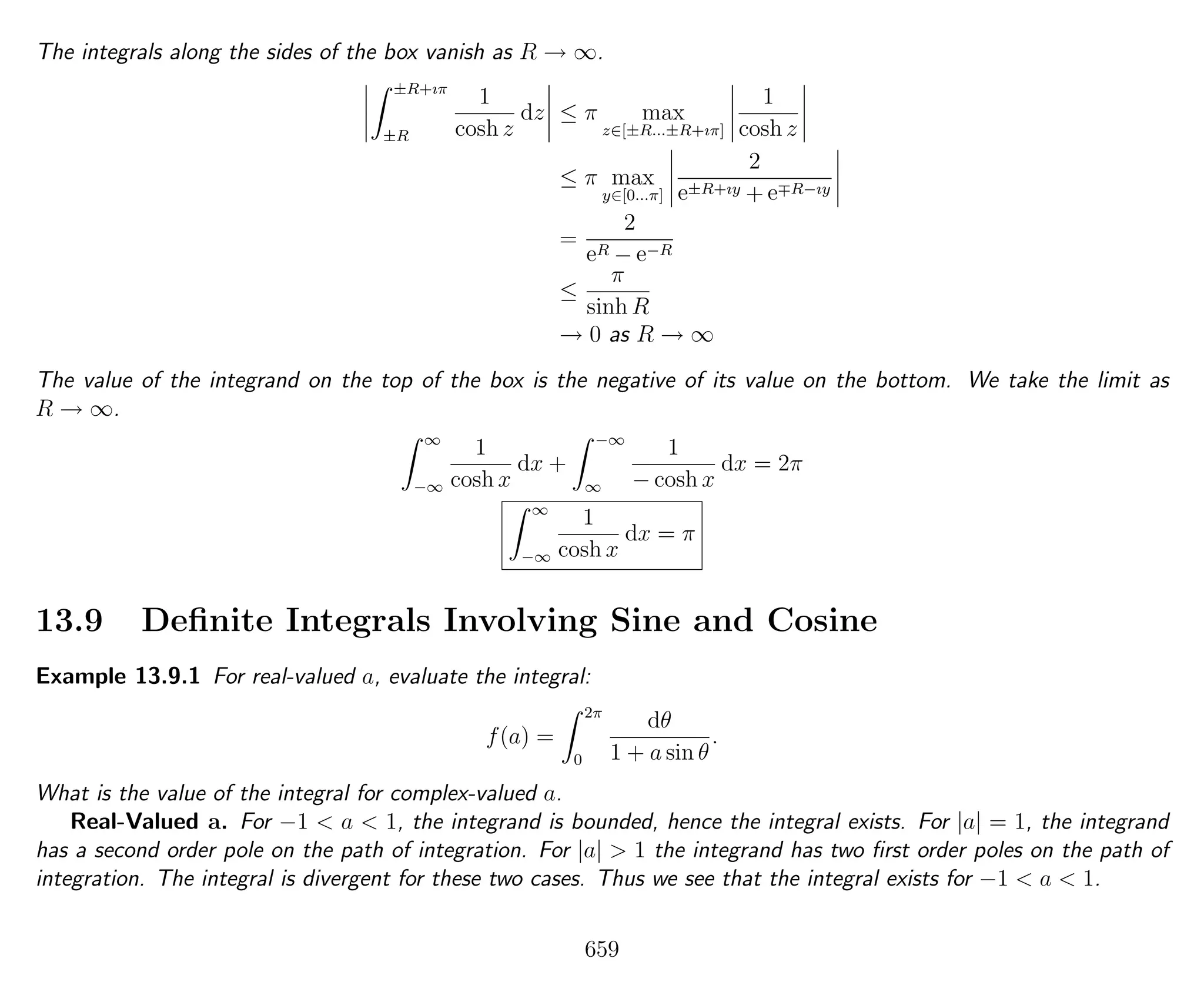 The integrals along the sides of the box vanish as R → ∞.
±R+ıπ
±R
1
cosh z
dz ≤ π max
z∈[±R...±R+ıπ]
1
cosh z
≤ π max
y∈[0...π]
2
e±R+ıy + e R−ıy
=
2
eR − e−R
≤
π
sinh R
→ 0 as R → ∞
The value of the integrand on the top of the box is the negative of its value on the bottom. We take the limit as
R → ∞.
∞
−∞
1
cosh x
dx +
−∞
∞
1
− cosh x
dx = 2π
∞
−∞
1
cosh x
dx = π
13.9 Deﬁnite Integrals Involving Sine and Cosine
Example 13.9.1 For real-valued a, evaluate the integral:
f(a) =
2π
0
dθ
1 + a sin θ
.
What is the value of the integral for complex-valued a.
Real-Valued a. For −1 < a < 1, the integrand is bounded, hence the integral exists. For |a| = 1, the integrand
has a second order pole on the path of integration. For |a| > 1 the integrand has two ﬁrst order poles on the path of
integration. The integral is divergent for these two cases. Thus we see that the integral exists for −1 < a < 1.
659
 