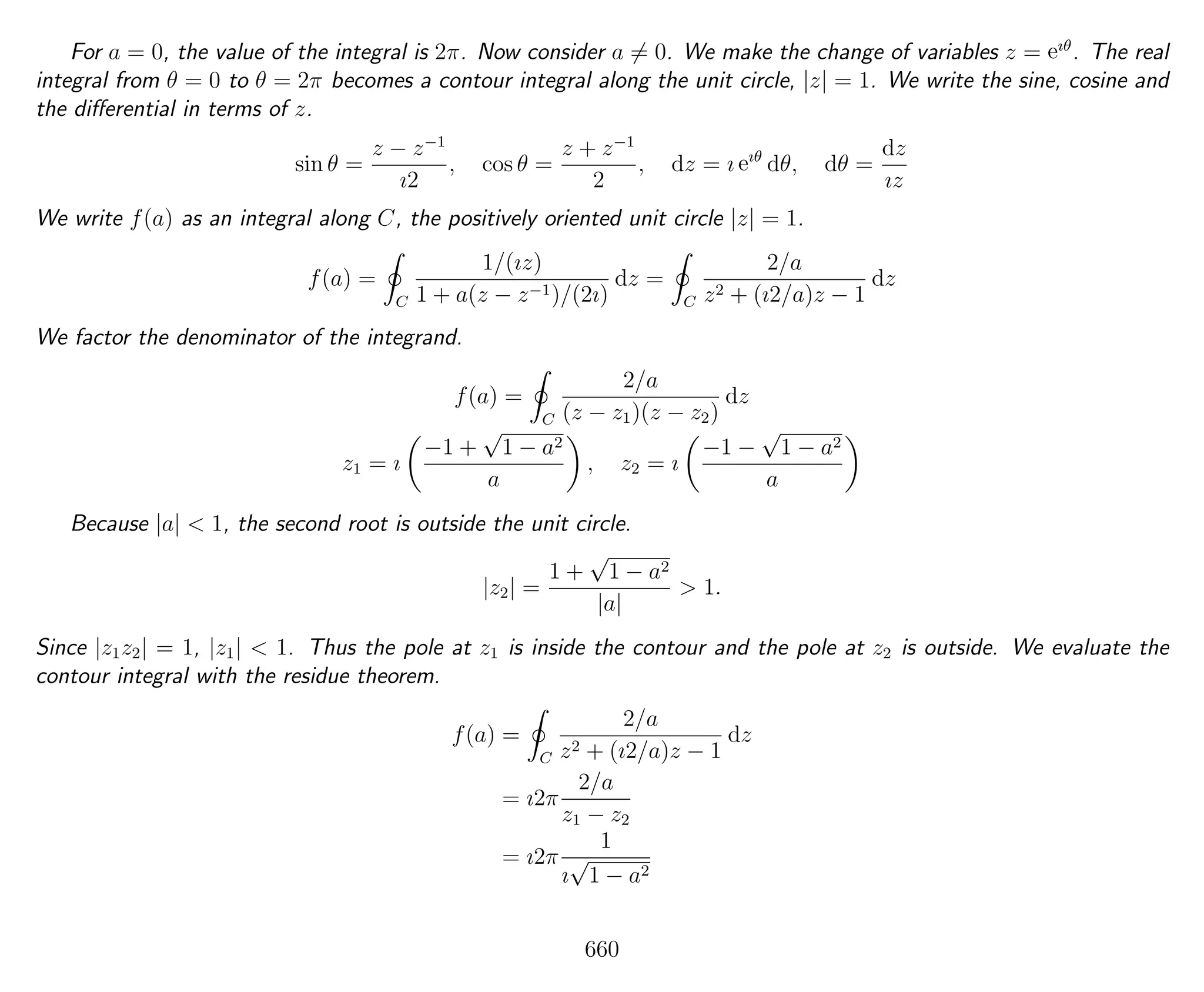 For a = 0, the value of the integral is 2π. Now consider a = 0. We make the change of variables z = eıθ
. The real
integral from θ = 0 to θ = 2π becomes a contour integral along the unit circle, |z| = 1. We write the sine, cosine and
the diﬀerential in terms of z.
sin θ =
z − z−1
ı2
, cos θ =
z + z−1
2
, dz = ı eıθ
dθ, dθ =
dz
ız
We write f(a) as an integral along C, the positively oriented unit circle |z| = 1.
f(a) =
C
1/(ız)
1 + a(z − z−1)/(2ı)
dz =
C
2/a
z2 + (ı2/a)z − 1
dz
We factor the denominator of the integrand.
f(a) =
C
2/a
(z − z1)(z − z2)
dz
z1 = ı
−1 +
√
1 − a2
a
, z2 = ı
−1 −
√
1 − a2
a
Because |a| < 1, the second root is outside the unit circle.
|z2| =
1 +
√
1 − a2
|a|
> 1.
Since |z1z2| = 1, |z1| < 1. Thus the pole at z1 is inside the contour and the pole at z2 is outside. We evaluate the
contour integral with the residue theorem.
f(a) =
C
2/a
z2 + (ı2/a)z − 1
dz
= ı2π
2/a
z1 − z2
= ı2π
1
ı
√
1 − a2
660
 