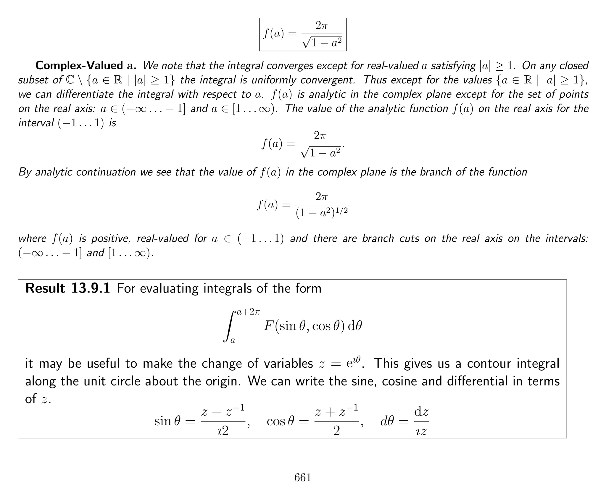 f(a) =
2π
√
1 − a2
Complex-Valued a. We note that the integral converges except for real-valued a satisfying |a| ≥ 1. On any closed
subset of C  {a ∈ R | |a| ≥ 1} the integral is uniformly convergent. Thus except for the values {a ∈ R | |a| ≥ 1},
we can diﬀerentiate the integral with respect to a. f(a) is analytic in the complex plane except for the set of points
on the real axis: a ∈ (−∞ . . . − 1] and a ∈ [1 . . . ∞). The value of the analytic function f(a) on the real axis for the
interval (−1 . . . 1) is
f(a) =
2π
√
1 − a2
.
By analytic continuation we see that the value of f(a) in the complex plane is the branch of the function
f(a) =
2π
(1 − a2)1/2
where f(a) is positive, real-valued for a ∈ (−1 . . . 1) and there are branch cuts on the real axis on the intervals:
(−∞ . . . − 1] and [1 . . . ∞).
Result 13.9.1 For evaluating integrals of the form
a+2π
a
F(sin θ, cos θ) dθ
it may be useful to make the change of variables z = eıθ
. This gives us a contour integral
along the unit circle about the origin. We can write the sine, cosine and diﬀerential in terms
of z.
sin θ =
z − z−1
ı2
, cos θ =
z + z−1
2
, dθ =
dz
ız
661
 