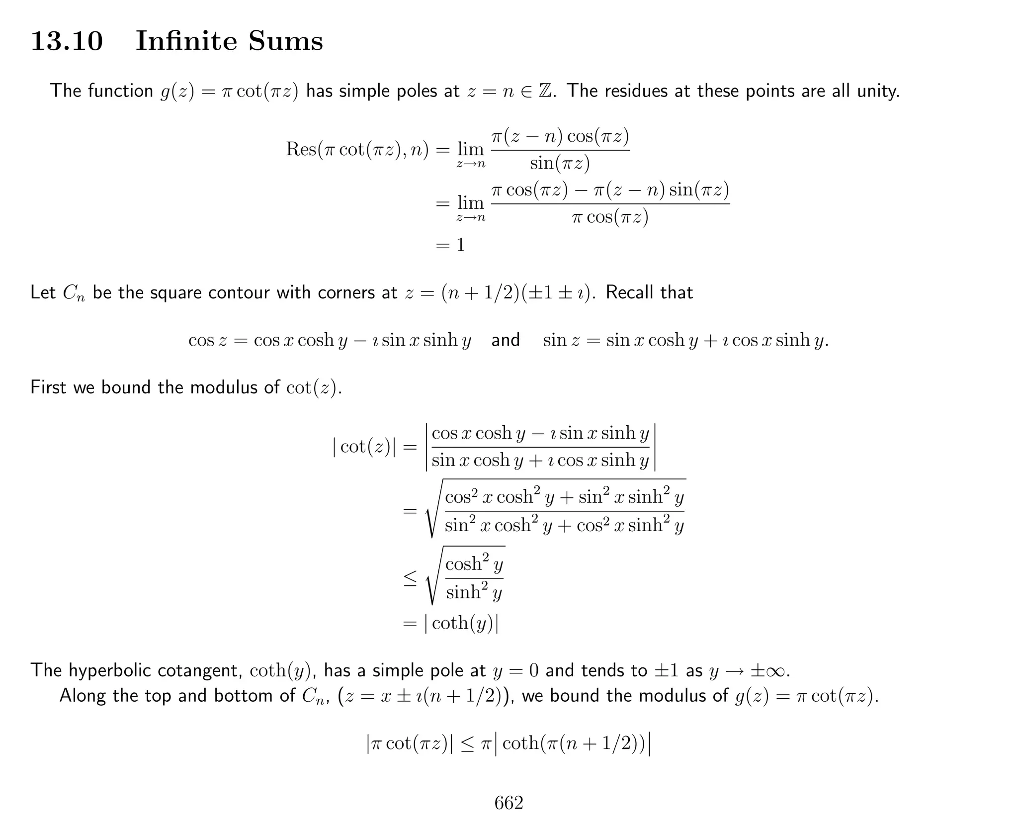 13.10 Inﬁnite Sums
The function g(z) = π cot(πz) has simple poles at z = n ∈ Z. The residues at these points are all unity.
Res(π cot(πz), n) = lim
z→n
π(z − n) cos(πz)
sin(πz)
= lim
z→n
π cos(πz) − π(z − n) sin(πz)
π cos(πz)
= 1
Let Cn be the square contour with corners at z = (n + 1/2)(±1 ± ı). Recall that
cos z = cos x cosh y − ı sin x sinh y and sin z = sin x cosh y + ı cos x sinh y.
First we bound the modulus of cot(z).
| cot(z)| =
cos x cosh y − ı sin x sinh y
sin x cosh y + ı cos x sinh y
=
cos2 x cosh2
y + sin2
x sinh2
y
sin2
x cosh2
y + cos2 x sinh2
y
≤
cosh2
y
sinh2
y
= | coth(y)|
The hyperbolic cotangent, coth(y), has a simple pole at y = 0 and tends to ±1 as y → ±∞.
Along the top and bottom of Cn, (z = x ± ı(n + 1/2)), we bound the modulus of g(z) = π cot(πz).
|π cot(πz)| ≤ π coth(π(n + 1/2))
662
 