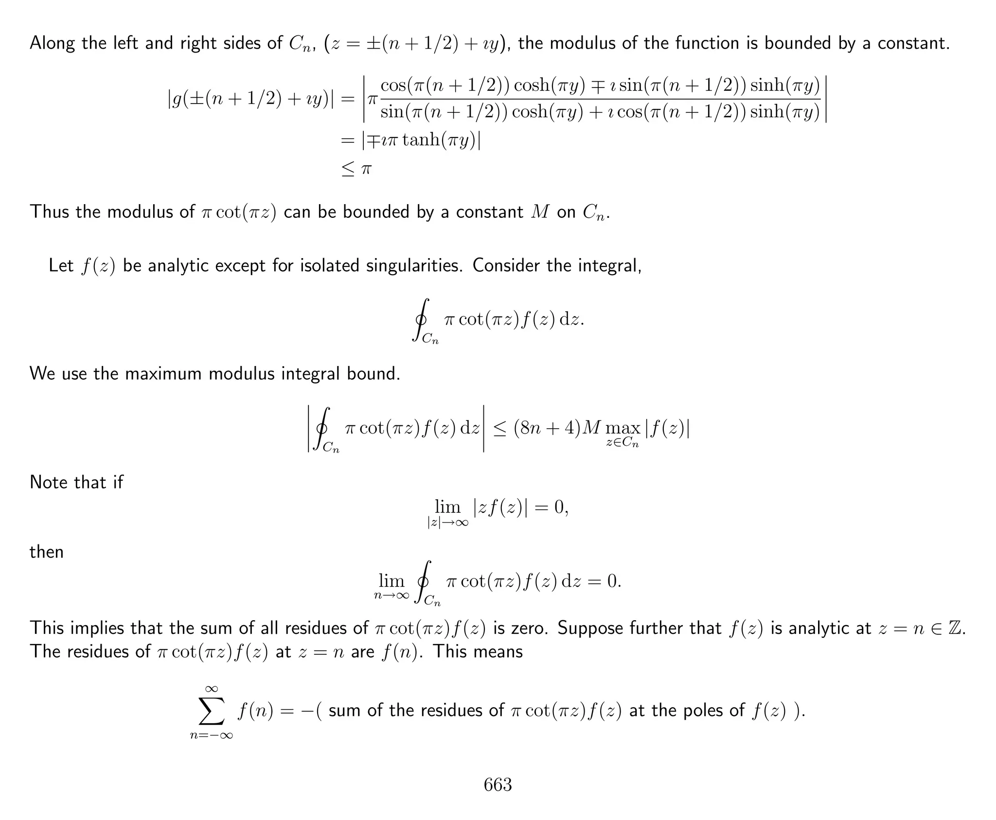 Along the left and right sides of Cn, (z = ±(n + 1/2) + ıy), the modulus of the function is bounded by a constant.
|g(±(n + 1/2) + ıy)| = π
cos(π(n + 1/2)) cosh(πy) ı sin(π(n + 1/2)) sinh(πy)
sin(π(n + 1/2)) cosh(πy) + ı cos(π(n + 1/2)) sinh(πy)
= | ıπ tanh(πy)|
≤ π
Thus the modulus of π cot(πz) can be bounded by a constant M on Cn.
Let f(z) be analytic except for isolated singularities. Consider the integral,
Cn
π cot(πz)f(z) dz.
We use the maximum modulus integral bound.
Cn
π cot(πz)f(z) dz ≤ (8n + 4)M max
z∈Cn
|f(z)|
Note that if
lim
|z|→∞
|zf(z)| = 0,
then
lim
n→∞ Cn
π cot(πz)f(z) dz = 0.
This implies that the sum of all residues of π cot(πz)f(z) is zero. Suppose further that f(z) is analytic at z = n ∈ Z.
The residues of π cot(πz)f(z) at z = n are f(n). This means
∞
n=−∞
f(n) = −( sum of the residues of π cot(πz)f(z) at the poles of f(z) ).
663
 