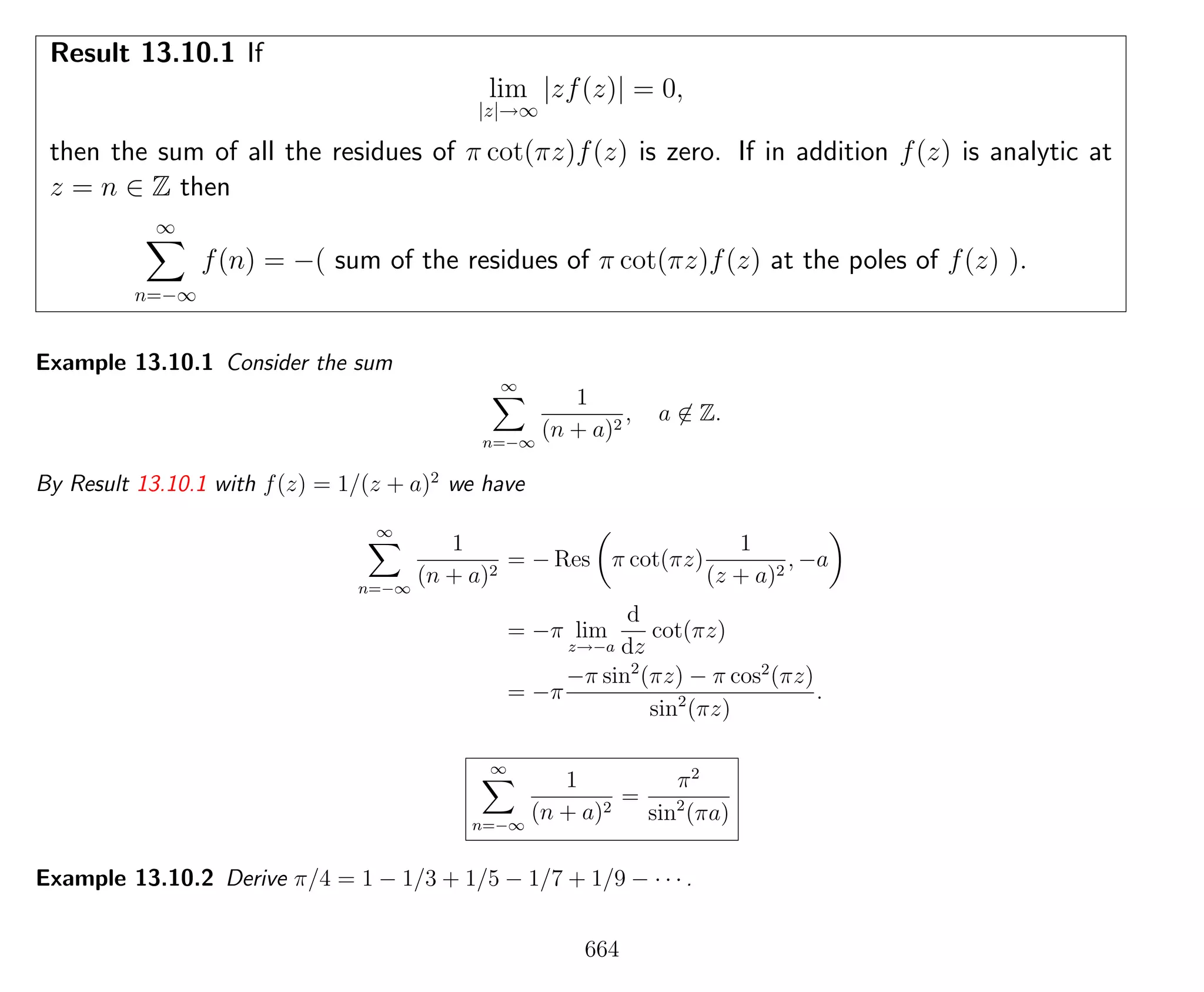 Result 13.10.1 If
lim
|z|→∞
|zf(z)| = 0,
then the sum of all the residues of π cot(πz)f(z) is zero. If in addition f(z) is analytic at
z = n ∈ Z then
∞
n=−∞
f(n) = −( sum of the residues of π cot(πz)f(z) at the poles of f(z) ).
Example 13.10.1 Consider the sum
∞
n=−∞
1
(n + a)2
, a ∈ Z.
By Result 13.10.1 with f(z) = 1/(z + a)2
we have
∞
n=−∞
1
(n + a)2
= − Res π cot(πz)
1
(z + a)2
, −a
= −π lim
z→−a
d
dz
cot(πz)
= −π
−π sin2
(πz) − π cos2
(πz)
sin2
(πz)
.
∞
n=−∞
1
(n + a)2
=
π2
sin2
(πa)
Example 13.10.2 Derive π/4 = 1 − 1/3 + 1/5 − 1/7 + 1/9 − · · · .
664
 