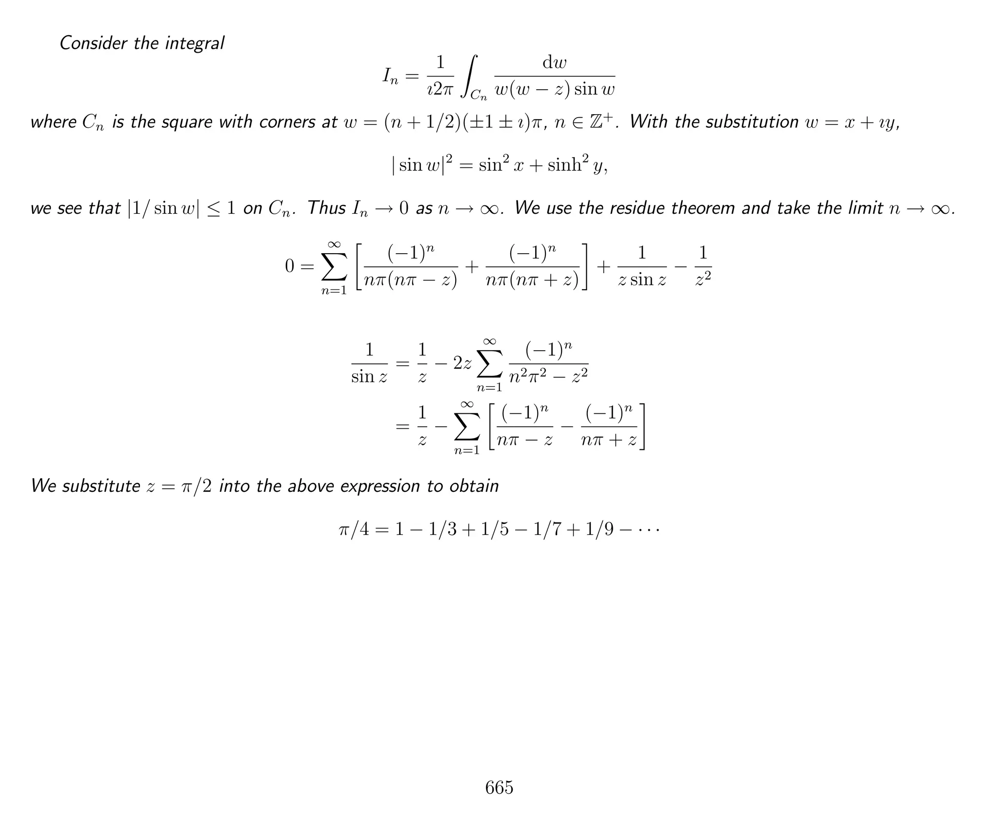 Consider the integral
In =
1
ı2π Cn
dw
w(w − z) sin w
where Cn is the square with corners at w = (n + 1/2)(±1 ± ı)π, n ∈ Z+
. With the substitution w = x + ıy,
| sin w|2
= sin2
x + sinh2
y,
we see that |1/ sin w| ≤ 1 on Cn. Thus In → 0 as n → ∞. We use the residue theorem and take the limit n → ∞.
0 =
∞
n=1
(−1)n
nπ(nπ − z)
+
(−1)n
nπ(nπ + z)
+
1
z sin z
−
1
z2
1
sin z
=
1
z
− 2z
∞
n=1
(−1)n
n2π2 − z2
=
1
z
−
∞
n=1
(−1)n
nπ − z
−
(−1)n
nπ + z
We substitute z = π/2 into the above expression to obtain
π/4 = 1 − 1/3 + 1/5 − 1/7 + 1/9 − · · ·
665
 