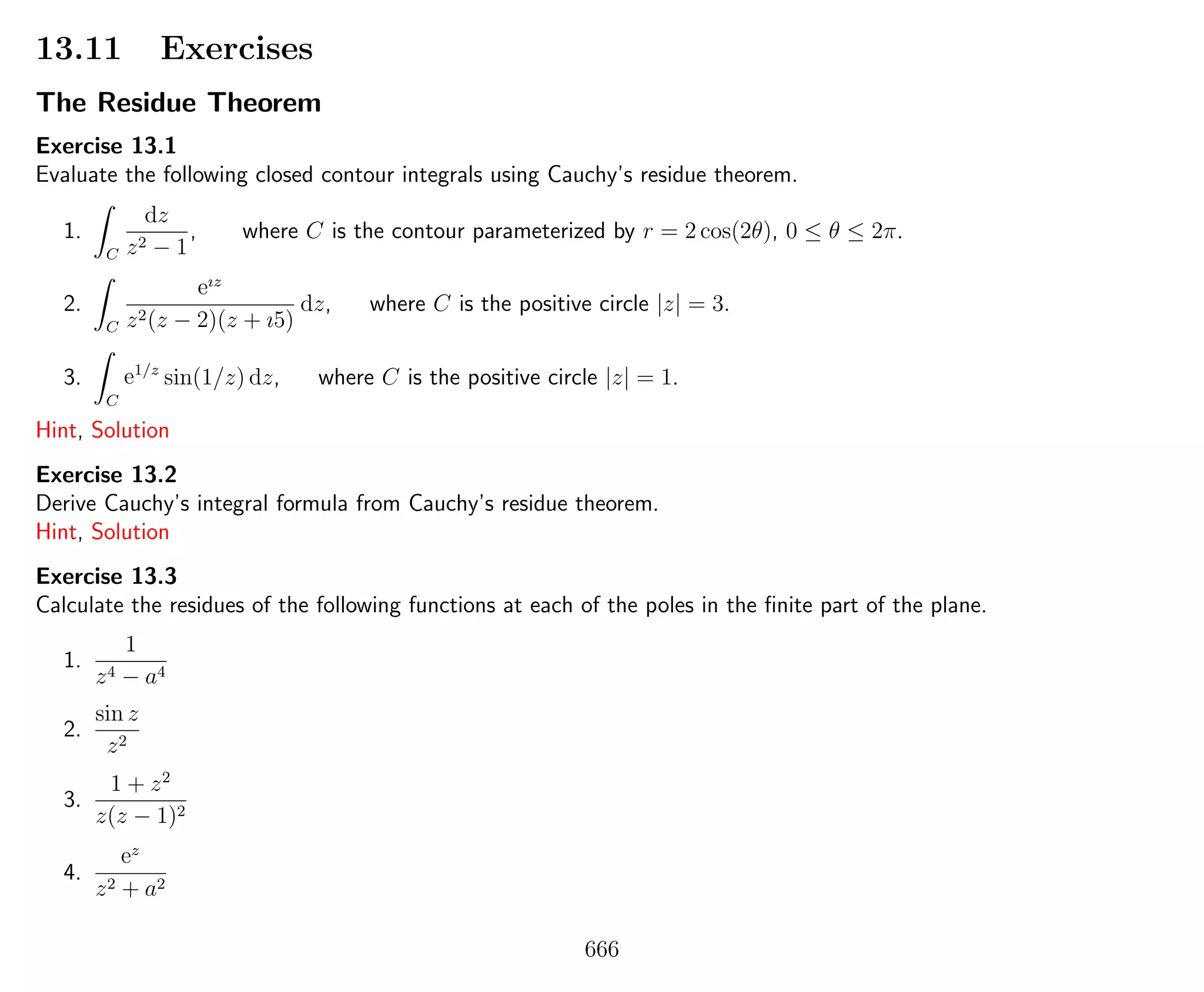 13.11 Exercises
The Residue Theorem
Exercise 13.1
Evaluate the following closed contour integrals using Cauchy’s residue theorem.
1.
C
dz
z2 − 1
, where C is the contour parameterized by r = 2 cos(2θ), 0 ≤ θ ≤ 2π.
2.
C
eız
z2(z − 2)(z + ı5)
dz, where C is the positive circle |z| = 3.
3.
C
e1/z
sin(1/z) dz, where C is the positive circle |z| = 1.
Hint, Solution
Exercise 13.2
Derive Cauchy’s integral formula from Cauchy’s residue theorem.
Hint, Solution
Exercise 13.3
Calculate the residues of the following functions at each of the poles in the ﬁnite part of the plane.
1.
1
z4 − a4
2.
sin z
z2
3.
1 + z2
z(z − 1)2
4.
ez
z2 + a2
666
 