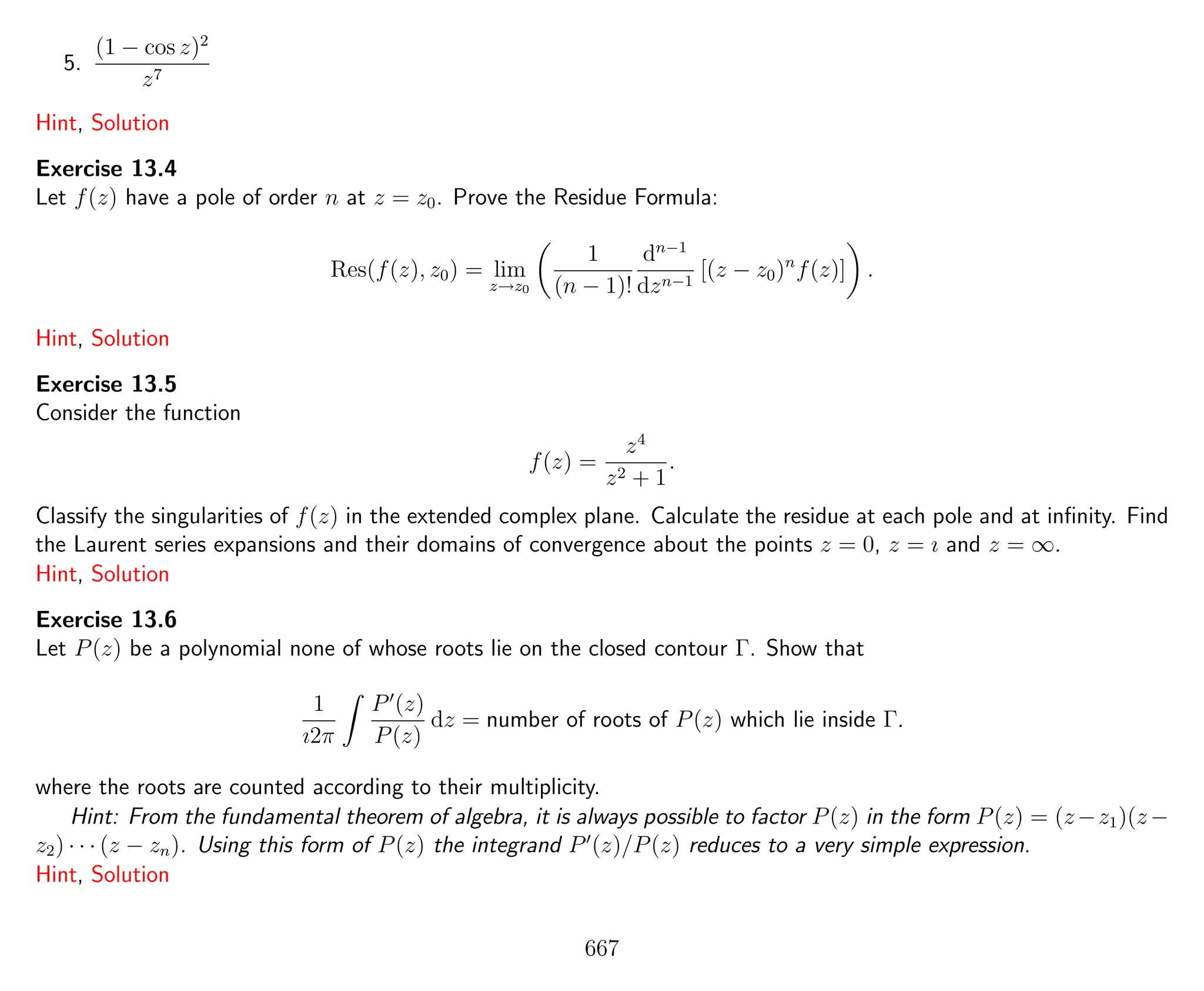 5.
(1 − cos z)2
z7
Hint, Solution
Exercise 13.4
Let f(z) have a pole of order n at z = z0. Prove the Residue Formula:
Res(f(z), z0) = lim
z→z0
1
(n − 1)!
dn−1
dzn−1
[(z − z0)n
f(z)] .
Hint, Solution
Exercise 13.5
Consider the function
f(z) =
z4
z2 + 1
.
Classify the singularities of f(z) in the extended complex plane. Calculate the residue at each pole and at inﬁnity. Find
the Laurent series expansions and their domains of convergence about the points z = 0, z = ı and z = ∞.
Hint, Solution
Exercise 13.6
Let P(z) be a polynomial none of whose roots lie on the closed contour Γ. Show that
1
ı2π
P (z)
P(z)
dz = number of roots of P(z) which lie inside Γ.
where the roots are counted according to their multiplicity.
Hint: From the fundamental theorem of algebra, it is always possible to factor P(z) in the form P(z) = (z−z1)(z−
z2) · · · (z − zn). Using this form of P(z) the integrand P (z)/P(z) reduces to a very simple expression.
Hint, Solution
667
 