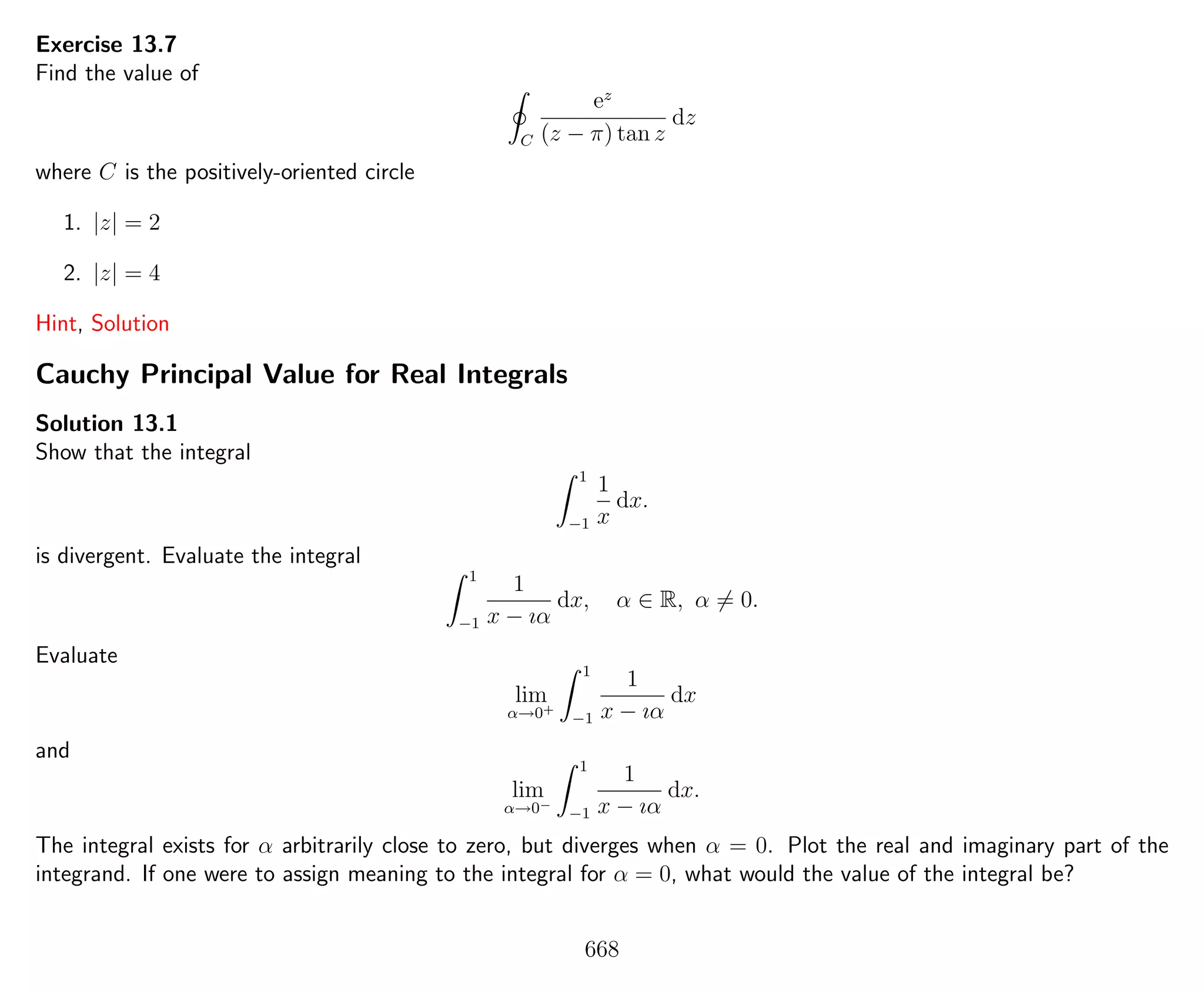 Exercise 13.7
Find the value of
C
ez
(z − π) tan z
dz
where C is the positively-oriented circle
1. |z| = 2
2. |z| = 4
Hint, Solution
Cauchy Principal Value for Real Integrals
Solution 13.1
Show that the integral
1
−1
1
x
dx.
is divergent. Evaluate the integral
1
−1
1
x − ıα
dx, α ∈ R, α = 0.
Evaluate
lim
α→0+
1
−1
1
x − ıα
dx
and
lim
α→0−
1
−1
1
x − ıα
dx.
The integral exists for α arbitrarily close to zero, but diverges when α = 0. Plot the real and imaginary part of the
integrand. If one were to assign meaning to the integral for α = 0, what would the value of the integral be?
668
 
