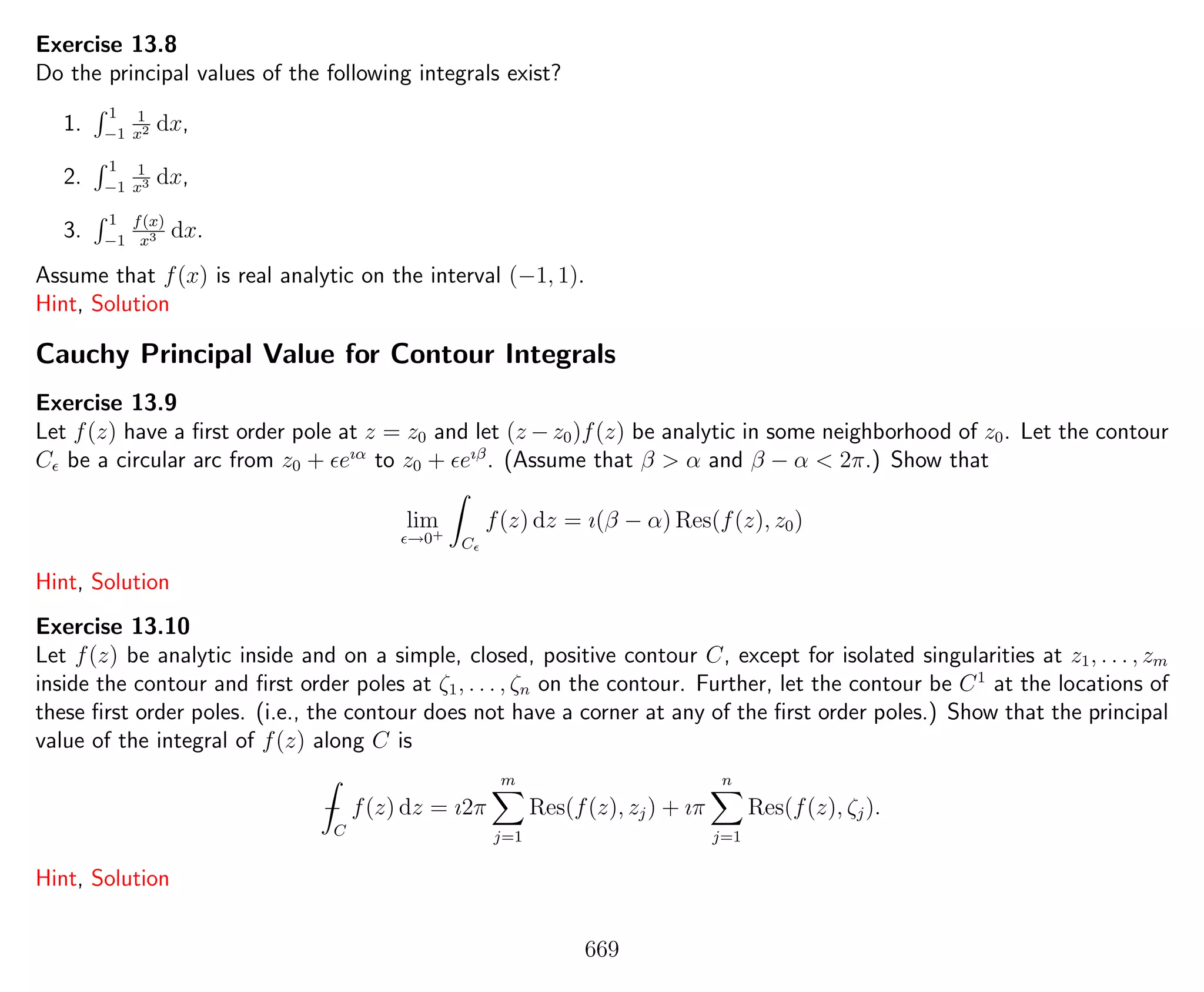 Exercise 13.8
Do the principal values of the following integrals exist?
1.
1
−1
1
x2 dx,
2.
1
−1
1
x3 dx,
3.
1
−1
f(x)
x3 dx.
Assume that f(x) is real analytic on the interval (−1, 1).
Hint, Solution
Cauchy Principal Value for Contour Integrals
Exercise 13.9
Let f(z) have a ﬁrst order pole at z = z0 and let (z − z0)f(z) be analytic in some neighborhood of z0. Let the contour
C be a circular arc from z0 + eıα
to z0 + eıβ
. (Assume that β > α and β − α < 2π.) Show that
lim
→0+
C
f(z) dz = ı(β − α) Res(f(z), z0)
Hint, Solution
Exercise 13.10
Let f(z) be analytic inside and on a simple, closed, positive contour C, except for isolated singularities at z1, . . . , zm
inside the contour and ﬁrst order poles at ζ1, . . . , ζn on the contour. Further, let the contour be C1
at the locations of
these ﬁrst order poles. (i.e., the contour does not have a corner at any of the ﬁrst order poles.) Show that the principal
value of the integral of f(z) along C is
−
C
f(z) dz = ı2π
m
j=1
Res(f(z), zj) + ıπ
n
j=1
Res(f(z), ζj).
Hint, Solution
669
 