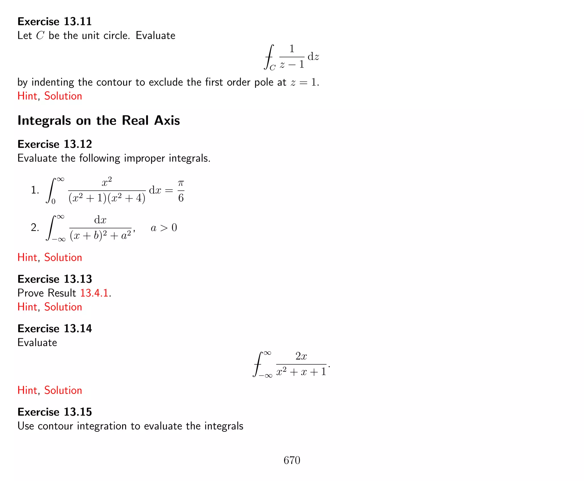 Exercise 13.11
Let C be the unit circle. Evaluate
−
C
1
z − 1
dz
by indenting the contour to exclude the ﬁrst order pole at z = 1.
Hint, Solution
Integrals on the Real Axis
Exercise 13.12
Evaluate the following improper integrals.
1.
∞
0
x2
(x2 + 1)(x2 + 4)
dx =
π
6
2.
∞
−∞
dx
(x + b)2 + a2
, a > 0
Hint, Solution
Exercise 13.13
Prove Result 13.4.1.
Hint, Solution
Exercise 13.14
Evaluate
−
∞
−∞
2x
x2 + x + 1
.
Hint, Solution
Exercise 13.15
Use contour integration to evaluate the integrals
670
 