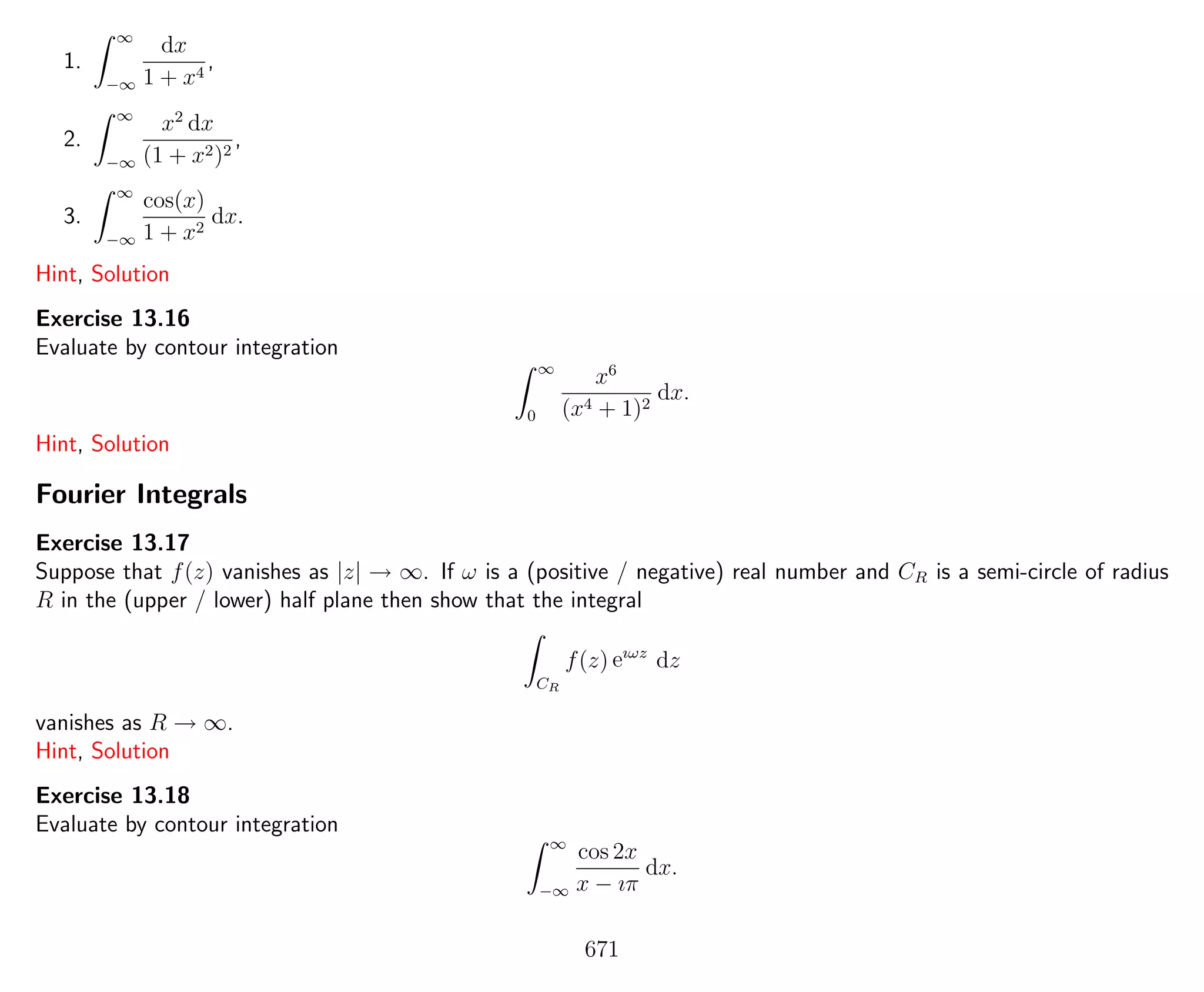 1.
∞
−∞
dx
1 + x4
,
2.
∞
−∞
x2
dx
(1 + x2)2
,
3.
∞
−∞
cos(x)
1 + x2
dx.
Hint, Solution
Exercise 13.16
Evaluate by contour integration
∞
0
x6
(x4 + 1)2
dx.
Hint, Solution
Fourier Integrals
Exercise 13.17
Suppose that f(z) vanishes as |z| → ∞. If ω is a (positive / negative) real number and CR is a semi-circle of radius
R in the (upper / lower) half plane then show that the integral
CR
f(z) eıωz
dz
vanishes as R → ∞.
Hint, Solution
Exercise 13.18
Evaluate by contour integration
∞
−∞
cos 2x
x − ıπ
dx.
671
 