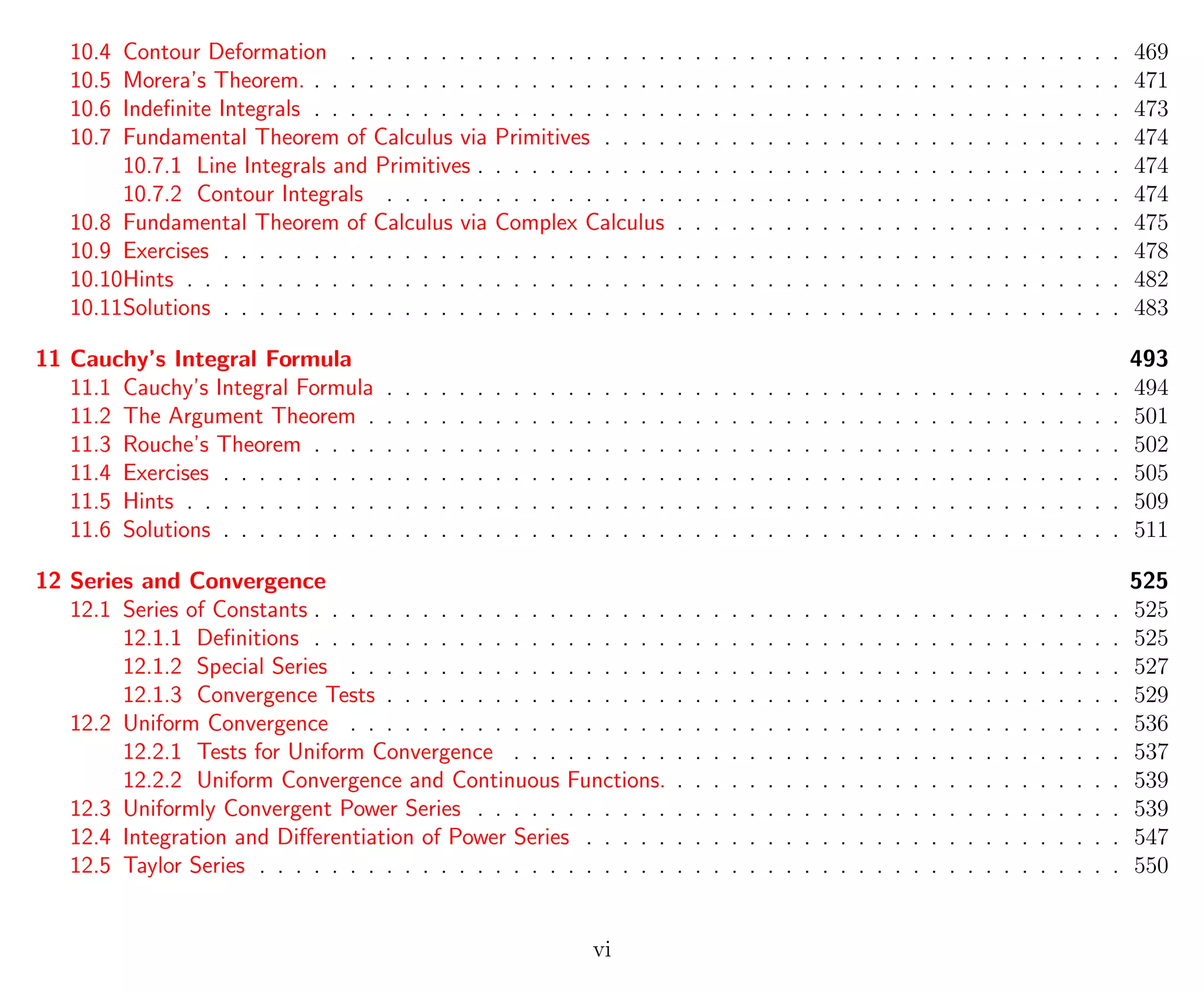 10.4 Contour Deformation . . . . . . . . . . . . . . . . . . . . . . . . . . . . . . . . . . . . . . . . . . . 469
10.5 Morera’s Theorem. . . . . . . . . . . . . . . . . . . . . . . . . . . . . . . . . . . . . . . . . . . . . . 471
10.6 Indeﬁnite Integrals . . . . . . . . . . . . . . . . . . . . . . . . . . . . . . . . . . . . . . . . . . . . . 473
10.7 Fundamental Theorem of Calculus via Primitives . . . . . . . . . . . . . . . . . . . . . . . . . . . . . 474
10.7.1 Line Integrals and Primitives . . . . . . . . . . . . . . . . . . . . . . . . . . . . . . . . . . . . 474
10.7.2 Contour Integrals . . . . . . . . . . . . . . . . . . . . . . . . . . . . . . . . . . . . . . . . . 474
10.8 Fundamental Theorem of Calculus via Complex Calculus . . . . . . . . . . . . . . . . . . . . . . . . . 475
10.9 Exercises . . . . . . . . . . . . . . . . . . . . . . . . . . . . . . . . . . . . . . . . . . . . . . . . . . 478
10.10Hints . . . . . . . . . . . . . . . . . . . . . . . . . . . . . . . . . . . . . . . . . . . . . . . . . . . . 482
10.11Solutions . . . . . . . . . . . . . . . . . . . . . . . . . . . . . . . . . . . . . . . . . . . . . . . . . . 483
11 Cauchy’s Integral Formula 493
11.1 Cauchy’s Integral Formula . . . . . . . . . . . . . . . . . . . . . . . . . . . . . . . . . . . . . . . . . 494
11.2 The Argument Theorem . . . . . . . . . . . . . . . . . . . . . . . . . . . . . . . . . . . . . . . . . . 501
11.3 Rouche’s Theorem . . . . . . . . . . . . . . . . . . . . . . . . . . . . . . . . . . . . . . . . . . . . . 502
11.4 Exercises . . . . . . . . . . . . . . . . . . . . . . . . . . . . . . . . . . . . . . . . . . . . . . . . . . 505
11.5 Hints . . . . . . . . . . . . . . . . . . . . . . . . . . . . . . . . . . . . . . . . . . . . . . . . . . . . 509
11.6 Solutions . . . . . . . . . . . . . . . . . . . . . . . . . . . . . . . . . . . . . . . . . . . . . . . . . . 511
12 Series and Convergence 525
12.1 Series of Constants . . . . . . . . . . . . . . . . . . . . . . . . . . . . . . . . . . . . . . . . . . . . . 525
12.1.1 Deﬁnitions . . . . . . . . . . . . . . . . . . . . . . . . . . . . . . . . . . . . . . . . . . . . . 525
12.1.2 Special Series . . . . . . . . . . . . . . . . . . . . . . . . . . . . . . . . . . . . . . . . . . . 527
12.1.3 Convergence Tests . . . . . . . . . . . . . . . . . . . . . . . . . . . . . . . . . . . . . . . . . 529
12.2 Uniform Convergence . . . . . . . . . . . . . . . . . . . . . . . . . . . . . . . . . . . . . . . . . . . 536
12.2.1 Tests for Uniform Convergence . . . . . . . . . . . . . . . . . . . . . . . . . . . . . . . . . . 537
12.2.2 Uniform Convergence and Continuous Functions. . . . . . . . . . . . . . . . . . . . . . . . . . 539
12.3 Uniformly Convergent Power Series . . . . . . . . . . . . . . . . . . . . . . . . . . . . . . . . . . . . 539
12.4 Integration and Diﬀerentiation of Power Series . . . . . . . . . . . . . . . . . . . . . . . . . . . . . . 547
12.5 Taylor Series . . . . . . . . . . . . . . . . . . . . . . . . . . . . . . . . . . . . . . . . . . . . . . . . 550
vi
 