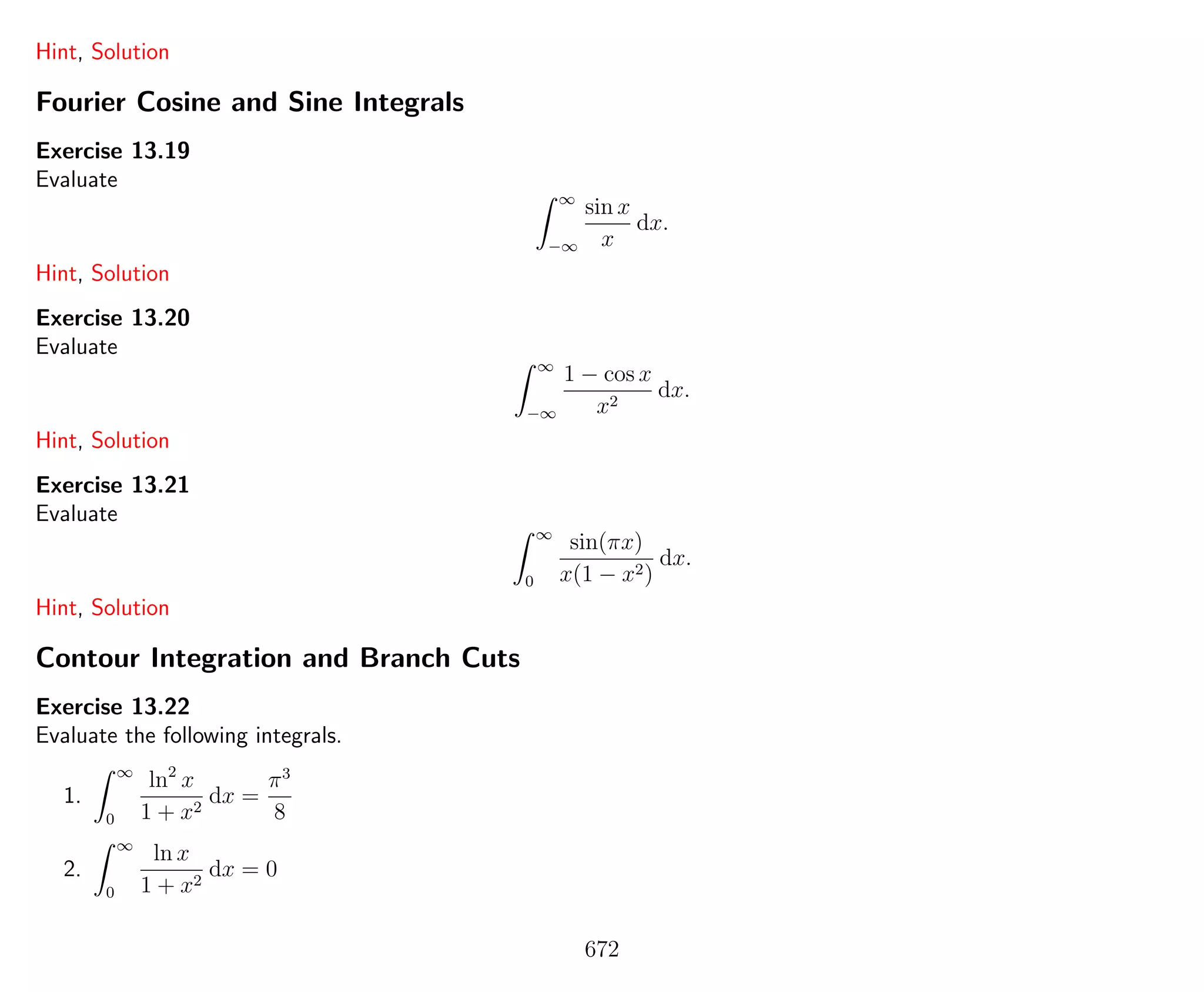 Hint, Solution
Fourier Cosine and Sine Integrals
Exercise 13.19
Evaluate
∞
−∞
sin x
x
dx.
Hint, Solution
Exercise 13.20
Evaluate
∞
−∞
1 − cos x
x2
dx.
Hint, Solution
Exercise 13.21
Evaluate
∞
0
sin(πx)
x(1 − x2)
dx.
Hint, Solution
Contour Integration and Branch Cuts
Exercise 13.22
Evaluate the following integrals.
1.
∞
0
ln2
x
1 + x2
dx =
π3
8
2.
∞
0
ln x
1 + x2
dx = 0
672
 