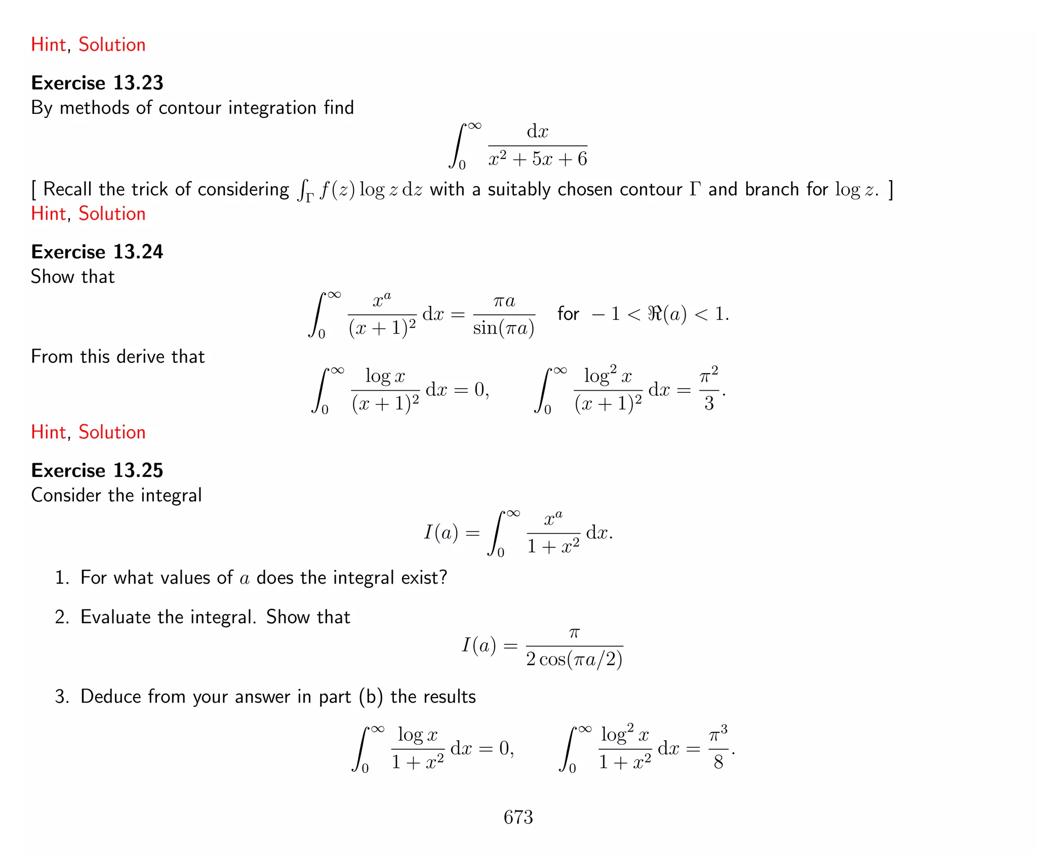 Hint, Solution
Exercise 13.23
By methods of contour integration ﬁnd
∞
0
dx
x2 + 5x + 6
[ Recall the trick of considering Γ
f(z) log z dz with a suitably chosen contour Γ and branch for log z. ]
Hint, Solution
Exercise 13.24
Show that
∞
0
xa
(x + 1)2
dx =
πa
sin(πa)
for − 1 < (a) < 1.
From this derive that
∞
0
log x
(x + 1)2
dx = 0,
∞
0
log2
x
(x + 1)2
dx =
π2
3
.
Hint, Solution
Exercise 13.25
Consider the integral
I(a) =
∞
0
xa
1 + x2
dx.
1. For what values of a does the integral exist?
2. Evaluate the integral. Show that
I(a) =
π
2 cos(πa/2)
3. Deduce from your answer in part (b) the results
∞
0
log x
1 + x2
dx = 0,
∞
0
log2
x
1 + x2
dx =
π3
8
.
673
 