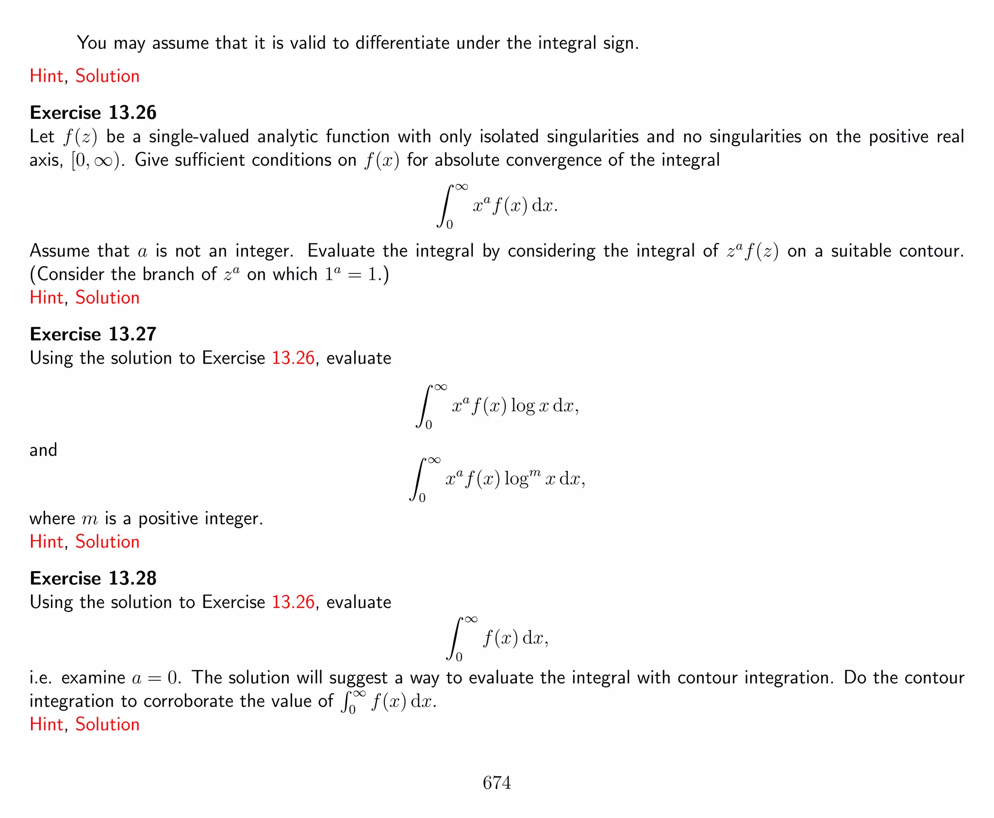 You may assume that it is valid to diﬀerentiate under the integral sign.
Hint, Solution
Exercise 13.26
Let f(z) be a single-valued analytic function with only isolated singularities and no singularities on the positive real
axis, [0, ∞). Give suﬃcient conditions on f(x) for absolute convergence of the integral
∞
0
xa
f(x) dx.
Assume that a is not an integer. Evaluate the integral by considering the integral of za
f(z) on a suitable contour.
(Consider the branch of za
on which 1a
= 1.)
Hint, Solution
Exercise 13.27
Using the solution to Exercise 13.26, evaluate
∞
0
xa
f(x) log x dx,
and ∞
0
xa
f(x) logm
x dx,
where m is a positive integer.
Hint, Solution
Exercise 13.28
Using the solution to Exercise 13.26, evaluate
∞
0
f(x) dx,
i.e. examine a = 0. The solution will suggest a way to evaluate the integral with contour integration. Do the contour
integration to corroborate the value of
∞
0
f(x) dx.
Hint, Solution
674
 