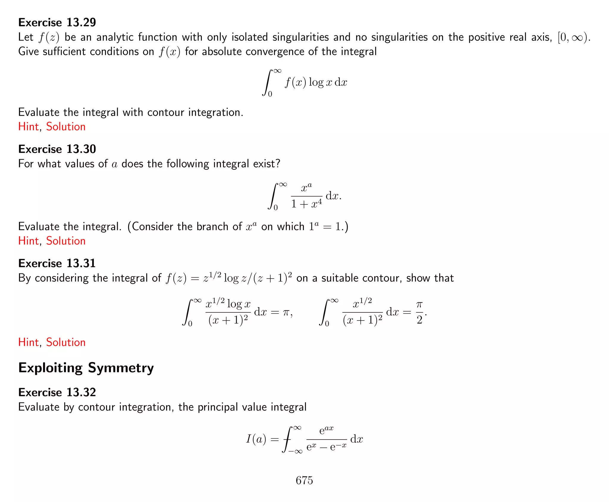 Exercise 13.29
Let f(z) be an analytic function with only isolated singularities and no singularities on the positive real axis, [0, ∞).
Give suﬃcient conditions on f(x) for absolute convergence of the integral
∞
0
f(x) log x dx
Evaluate the integral with contour integration.
Hint, Solution
Exercise 13.30
For what values of a does the following integral exist?
∞
0
xa
1 + x4
dx.
Evaluate the integral. (Consider the branch of xa
on which 1a
= 1.)
Hint, Solution
Exercise 13.31
By considering the integral of f(z) = z1/2
log z/(z + 1)2
on a suitable contour, show that
∞
0
x1/2
log x
(x + 1)2
dx = π,
∞
0
x1/2
(x + 1)2
dx =
π
2
.
Hint, Solution
Exploiting Symmetry
Exercise 13.32
Evaluate by contour integration, the principal value integral
I(a) = −
∞
−∞
eax
ex − e−x
dx
675
 