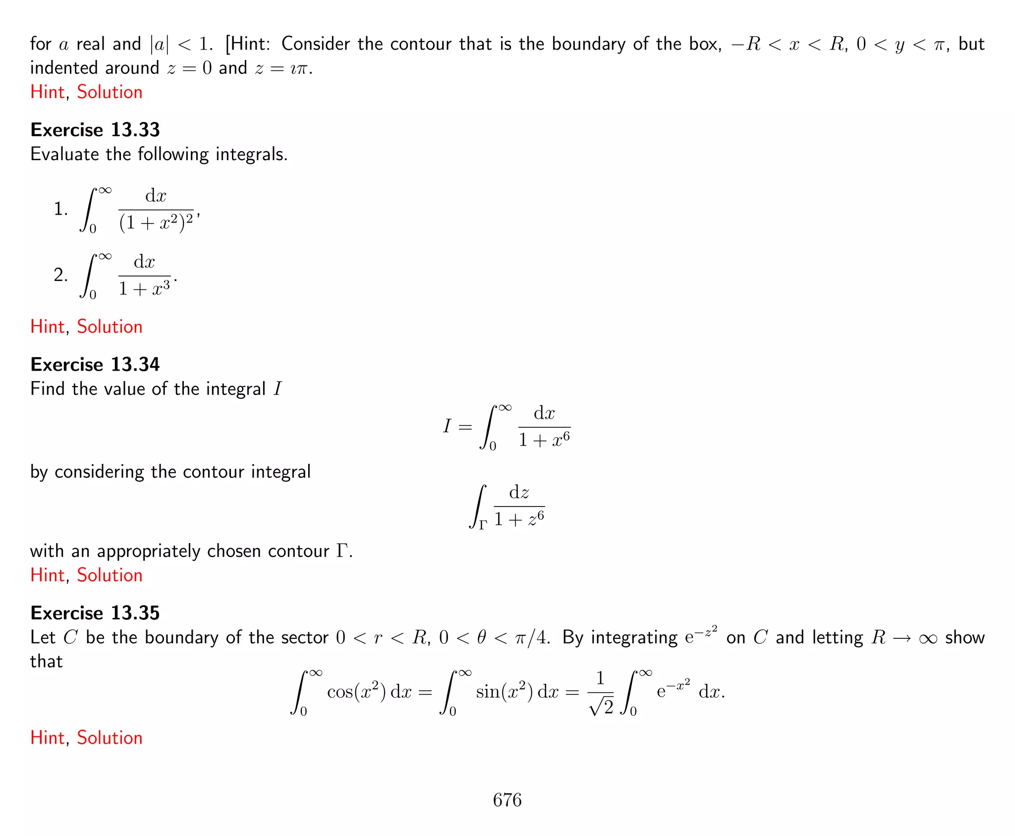 for a real and |a| < 1. [Hint: Consider the contour that is the boundary of the box, −R < x < R, 0 < y < π, but
indented around z = 0 and z = ıπ.
Hint, Solution
Exercise 13.33
Evaluate the following integrals.
1.
∞
0
dx
(1 + x2)2
,
2.
∞
0
dx
1 + x3
.
Hint, Solution
Exercise 13.34
Find the value of the integral I
I =
∞
0
dx
1 + x6
by considering the contour integral
Γ
dz
1 + z6
with an appropriately chosen contour Γ.
Hint, Solution
Exercise 13.35
Let C be the boundary of the sector 0 < r < R, 0 < θ < π/4. By integrating e−z2
on C and letting R → ∞ show
that ∞
0
cos(x2
) dx =
∞
0
sin(x2
) dx =
1
√
2
∞
0
e−x2
dx.
Hint, Solution
676
 