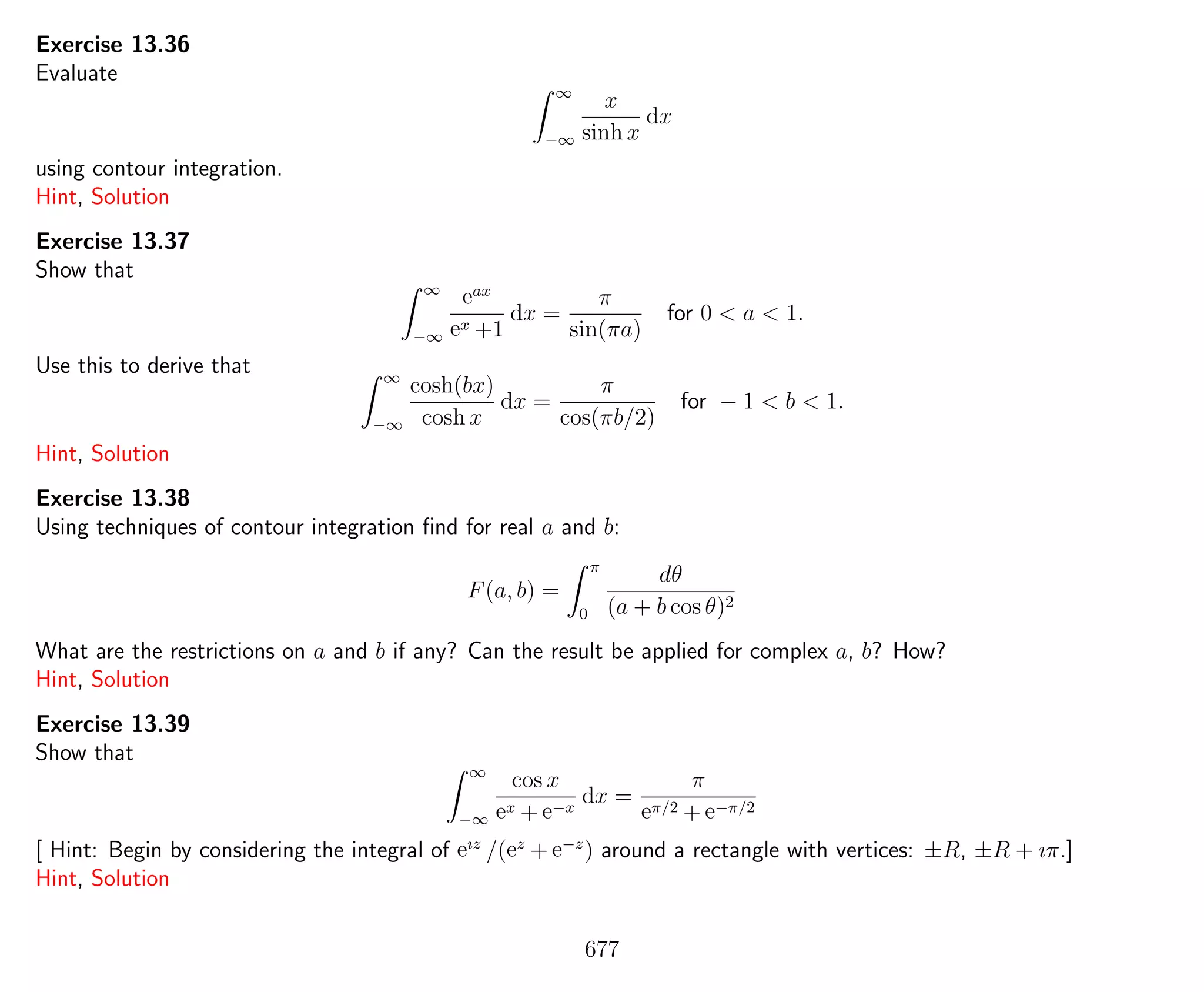 Exercise 13.36
Evaluate
∞
−∞
x
sinh x
dx
using contour integration.
Hint, Solution
Exercise 13.37
Show that
∞
−∞
eax
ex +1
dx =
π
sin(πa)
for 0 < a < 1.
Use this to derive that ∞
−∞
cosh(bx)
cosh x
dx =
π
cos(πb/2)
for − 1 < b < 1.
Hint, Solution
Exercise 13.38
Using techniques of contour integration ﬁnd for real a and b:
F(a, b) =
π
0
dθ
(a + b cos θ)2
What are the restrictions on a and b if any? Can the result be applied for complex a, b? How?
Hint, Solution
Exercise 13.39
Show that
∞
−∞
cos x
ex + e−x
dx =
π
eπ/2 + e−π/2
[ Hint: Begin by considering the integral of eız
/(ez
+ e−z
) around a rectangle with vertices: ±R, ±R + ıπ.]
Hint, Solution
677
 