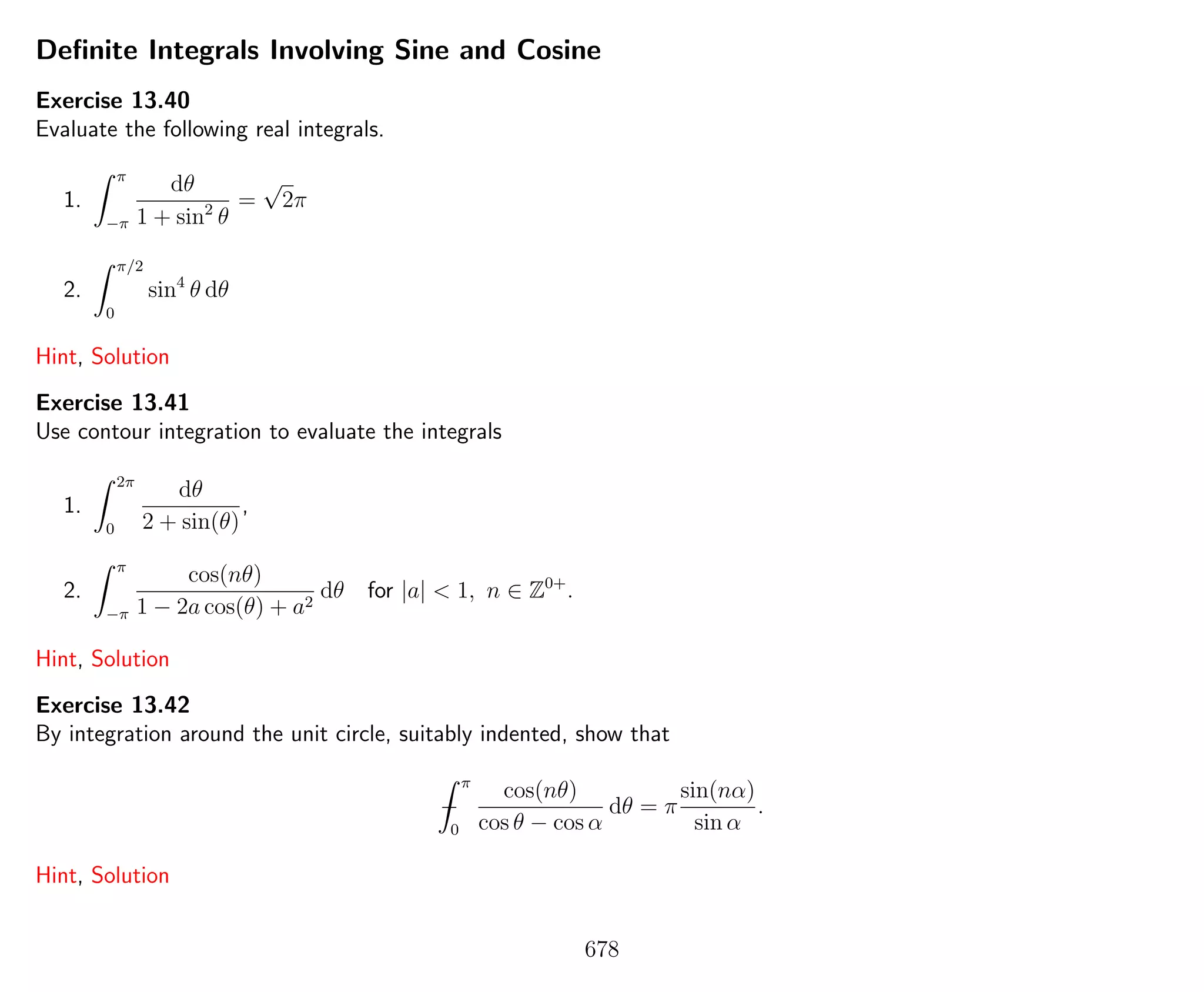 Deﬁnite Integrals Involving Sine and Cosine
Exercise 13.40
Evaluate the following real integrals.
1.
π
−π
dθ
1 + sin2
θ
=
√
2π
2.
π/2
0
sin4
θ dθ
Hint, Solution
Exercise 13.41
Use contour integration to evaluate the integrals
1.
2π
0
dθ
2 + sin(θ)
,
2.
π
−π
cos(nθ)
1 − 2a cos(θ) + a2
dθ for |a| < 1, n ∈ Z0+
.
Hint, Solution
Exercise 13.42
By integration around the unit circle, suitably indented, show that
−
π
0
cos(nθ)
cos θ − cos α
dθ = π
sin(nα)
sin α
.
Hint, Solution
678
 
