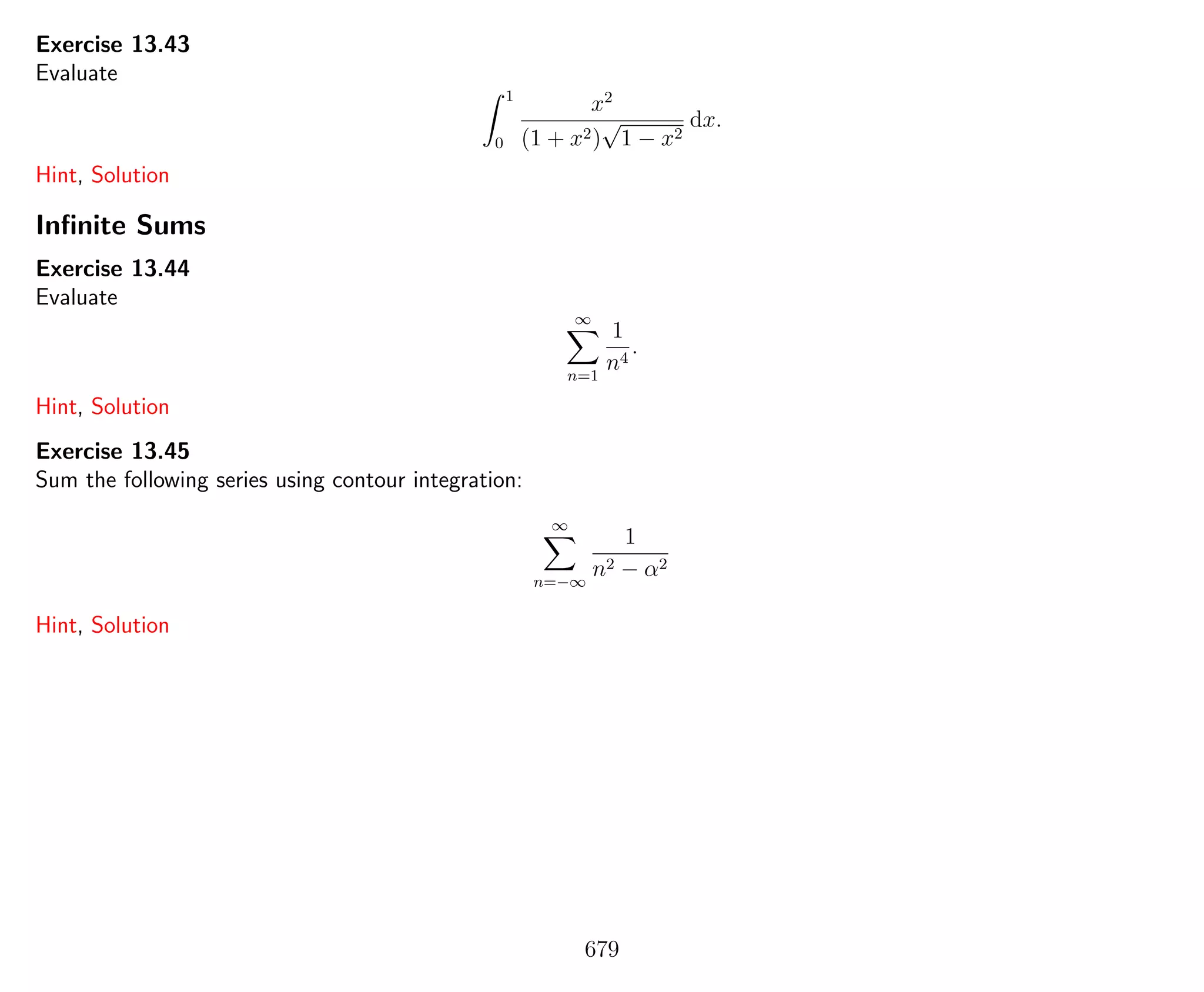 Exercise 13.43
Evaluate
1
0
x2
(1 + x2)
√
1 − x2
dx.
Hint, Solution
Inﬁnite Sums
Exercise 13.44
Evaluate
∞
n=1
1
n4
.
Hint, Solution
Exercise 13.45
Sum the following series using contour integration:
∞
n=−∞
1
n2 − α2
Hint, Solution
679
 