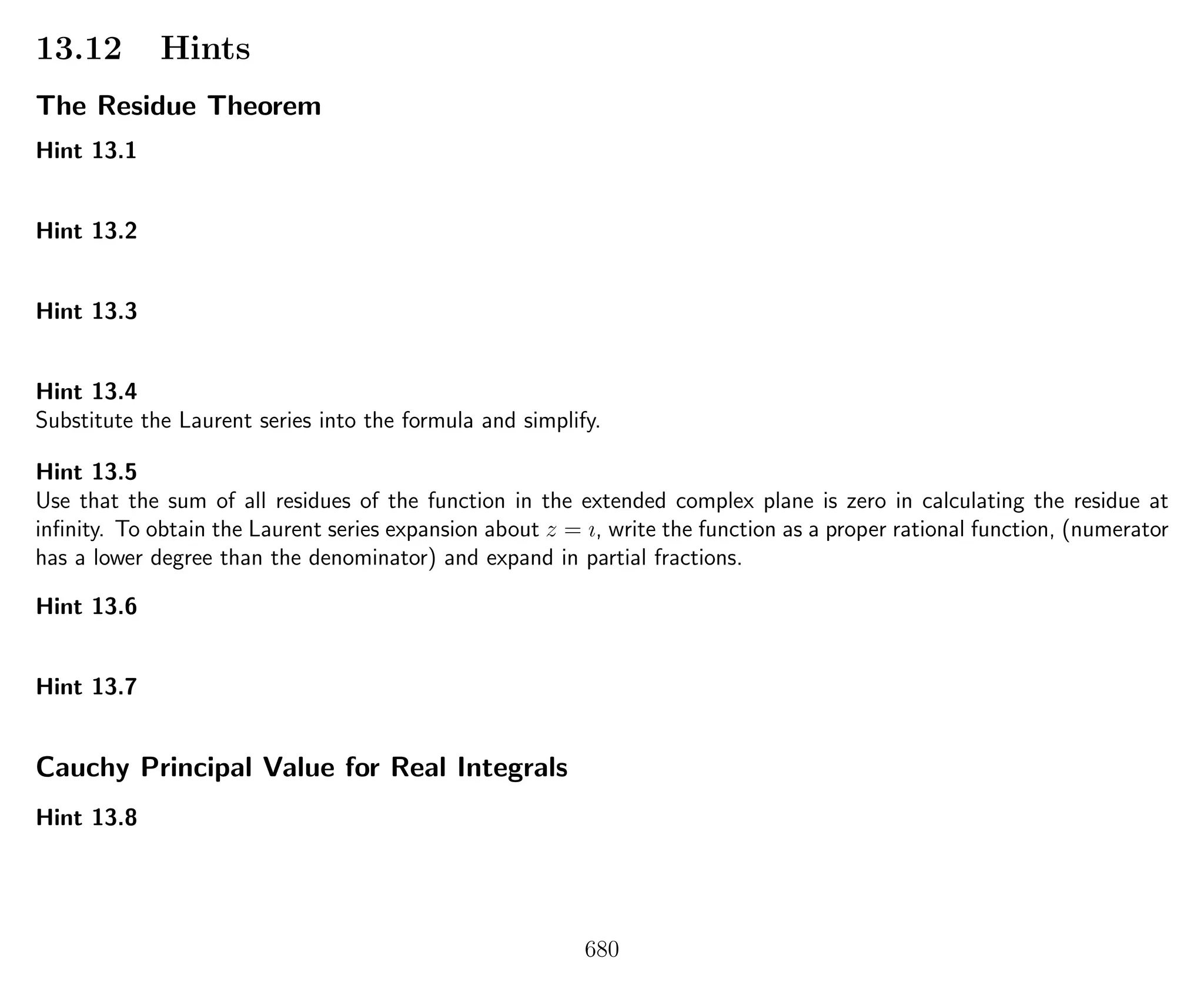 13.12 Hints
The Residue Theorem
Hint 13.1
Hint 13.2
Hint 13.3
Hint 13.4
Substitute the Laurent series into the formula and simplify.
Hint 13.5
Use that the sum of all residues of the function in the extended complex plane is zero in calculating the residue at
inﬁnity. To obtain the Laurent series expansion about z = ı, write the function as a proper rational function, (numerator
has a lower degree than the denominator) and expand in partial fractions.
Hint 13.6
Hint 13.7
Cauchy Principal Value for Real Integrals
Hint 13.8
680
 