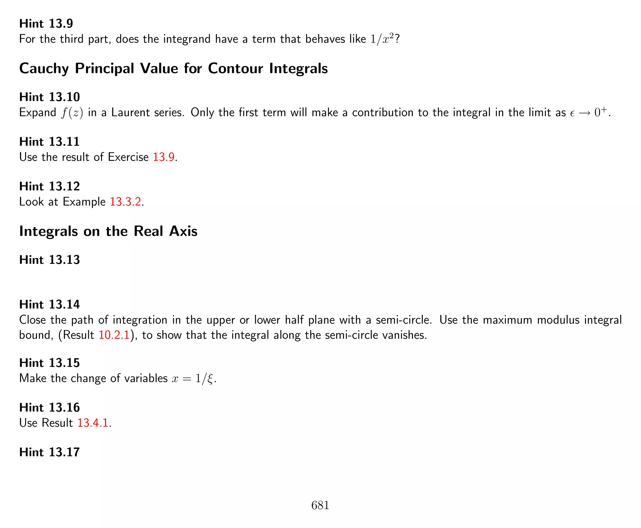 Hint 13.9
For the third part, does the integrand have a term that behaves like 1/x2
?
Cauchy Principal Value for Contour Integrals
Hint 13.10
Expand f(z) in a Laurent series. Only the ﬁrst term will make a contribution to the integral in the limit as → 0+
.
Hint 13.11
Use the result of Exercise 13.9.
Hint 13.12
Look at Example 13.3.2.
Integrals on the Real Axis
Hint 13.13
Hint 13.14
Close the path of integration in the upper or lower half plane with a semi-circle. Use the maximum modulus integral
bound, (Result 10.2.1), to show that the integral along the semi-circle vanishes.
Hint 13.15
Make the change of variables x = 1/ξ.
Hint 13.16
Use Result 13.4.1.
Hint 13.17
681
 