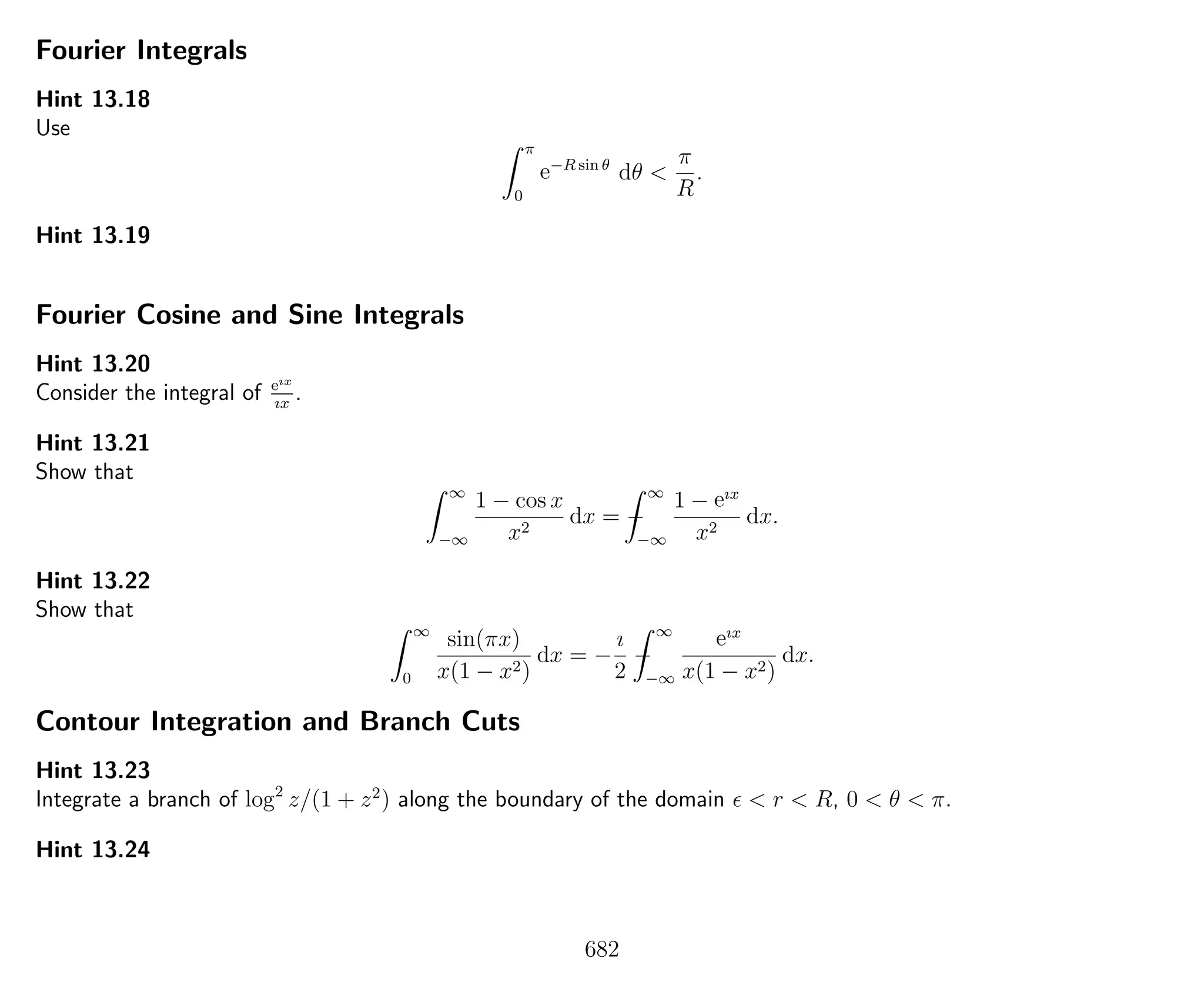 Fourier Integrals
Hint 13.18
Use
π
0
e−R sin θ
dθ <
π
R
.
Hint 13.19
Fourier Cosine and Sine Integrals
Hint 13.20
Consider the integral of eıx
ıx
.
Hint 13.21
Show that
∞
−∞
1 − cos x
x2
dx = −
∞
−∞
1 − eıx
x2
dx.
Hint 13.22
Show that
∞
0
sin(πx)
x(1 − x2)
dx = −
ı
2
−
∞
−∞
eıx
x(1 − x2)
dx.
Contour Integration and Branch Cuts
Hint 13.23
Integrate a branch of log2
z/(1 + z2
) along the boundary of the domain < r < R, 0 < θ < π.
Hint 13.24
682
 