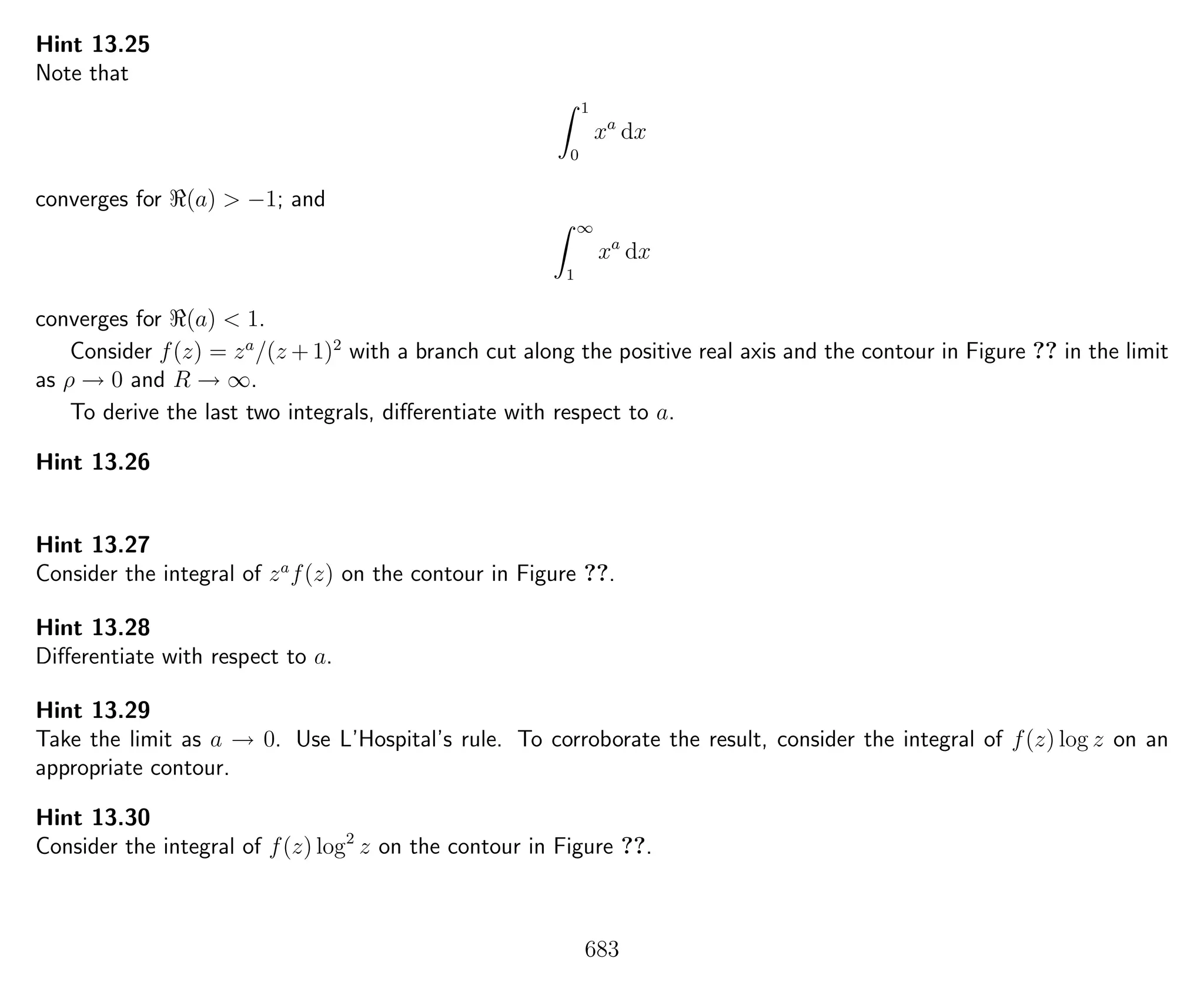 Hint 13.25
Note that
1
0
xa
dx
converges for (a) > −1; and
∞
1
xa
dx
converges for (a) < 1.
Consider f(z) = za
/(z + 1)2
with a branch cut along the positive real axis and the contour in Figure ?? in the limit
as ρ → 0 and R → ∞.
To derive the last two integrals, diﬀerentiate with respect to a.
Hint 13.26
Hint 13.27
Consider the integral of za
f(z) on the contour in Figure ??.
Hint 13.28
Diﬀerentiate with respect to a.
Hint 13.29
Take the limit as a → 0. Use L’Hospital’s rule. To corroborate the result, consider the integral of f(z) log z on an
appropriate contour.
Hint 13.30
Consider the integral of f(z) log2
z on the contour in Figure ??.
683
 