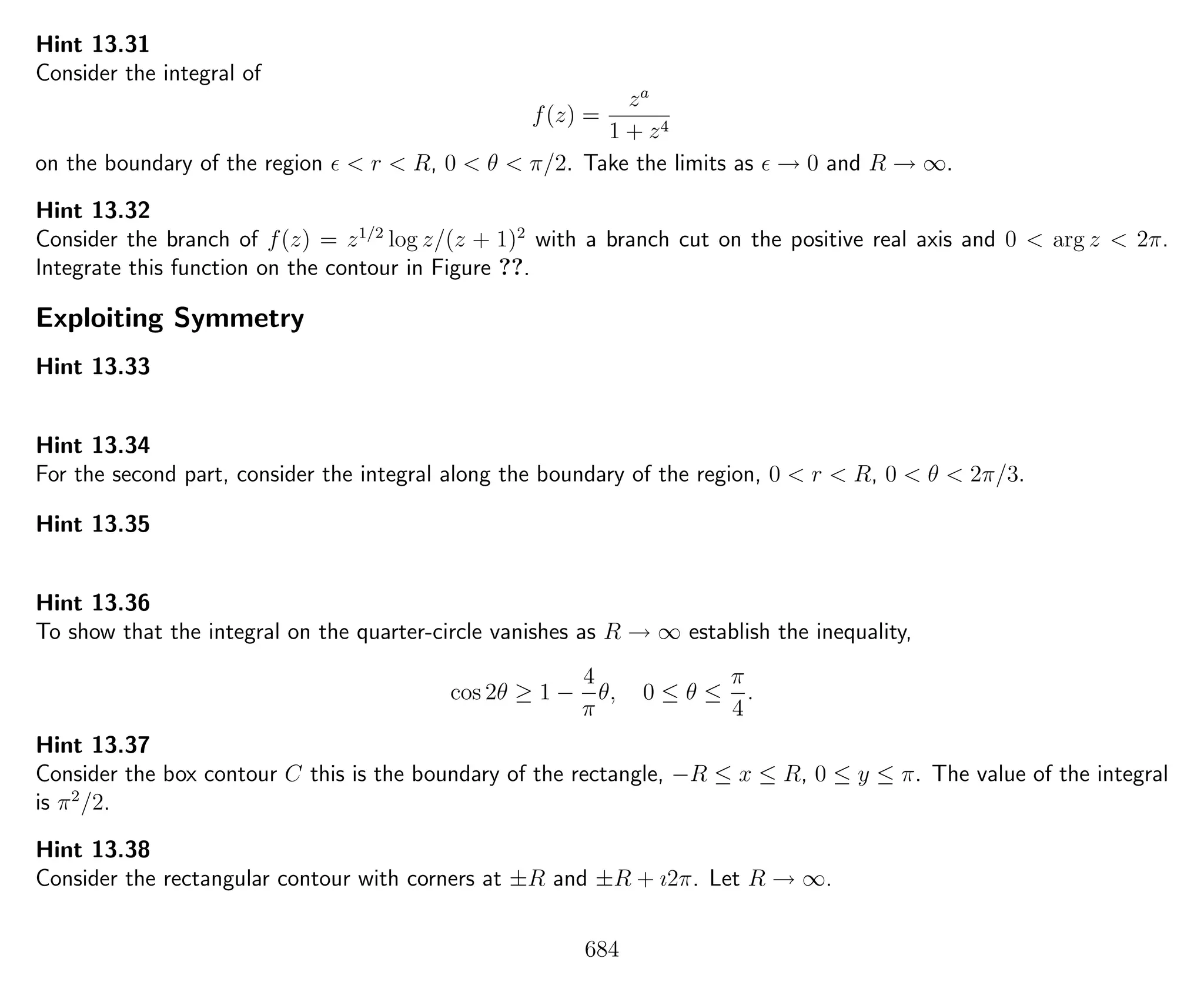 Hint 13.31
Consider the integral of
f(z) =
za
1 + z4
on the boundary of the region < r < R, 0 < θ < π/2. Take the limits as → 0 and R → ∞.
Hint 13.32
Consider the branch of f(z) = z1/2
log z/(z + 1)2
with a branch cut on the positive real axis and 0 < arg z < 2π.
Integrate this function on the contour in Figure ??.
Exploiting Symmetry
Hint 13.33
Hint 13.34
For the second part, consider the integral along the boundary of the region, 0 < r < R, 0 < θ < 2π/3.
Hint 13.35
Hint 13.36
To show that the integral on the quarter-circle vanishes as R → ∞ establish the inequality,
cos 2θ ≥ 1 −
4
π
θ, 0 ≤ θ ≤
π
4
.
Hint 13.37
Consider the box contour C this is the boundary of the rectangle, −R ≤ x ≤ R, 0 ≤ y ≤ π. The value of the integral
is π2
/2.
Hint 13.38
Consider the rectangular contour with corners at ±R and ±R + ı2π. Let R → ∞.
684
 