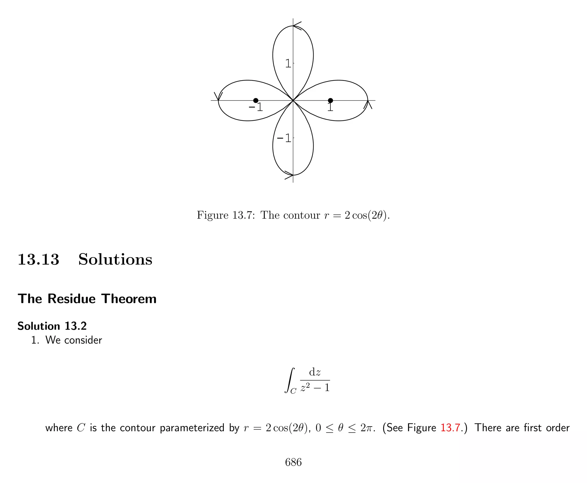 -1 1
-1
1
Figure 13.7: The contour r = 2 cos(2θ).
13.13 Solutions
The Residue Theorem
Solution 13.2
1. We consider
C
dz
z2 − 1
where C is the contour parameterized by r = 2 cos(2θ), 0 ≤ θ ≤ 2π. (See Figure 13.7.) There are ﬁrst order
686
 