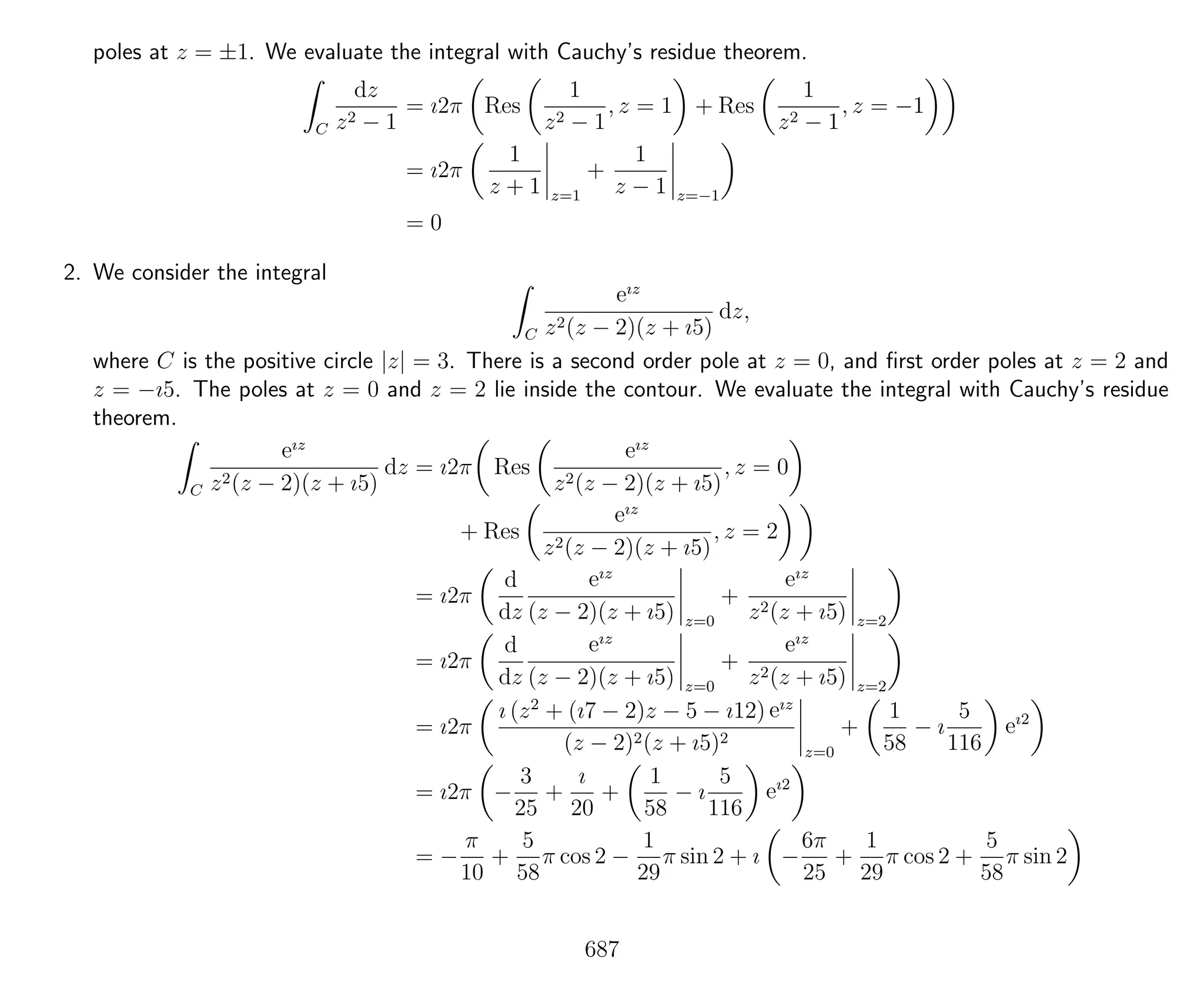 poles at z = ±1. We evaluate the integral with Cauchy’s residue theorem.
C
dz
z2 − 1
= ı2π Res
1
z2 − 1
, z = 1 + Res
1
z2 − 1
, z = −1
= ı2π
1
z + 1 z=1
+
1
z − 1 z=−1
= 0
2. We consider the integral
C
eız
z2(z − 2)(z + ı5)
dz,
where C is the positive circle |z| = 3. There is a second order pole at z = 0, and ﬁrst order poles at z = 2 and
z = −ı5. The poles at z = 0 and z = 2 lie inside the contour. We evaluate the integral with Cauchy’s residue
theorem.
C
eız
z2(z − 2)(z + ı5)
dz = ı2π Res
eız
z2(z − 2)(z + ı5)
, z = 0
+ Res
eız
z2(z − 2)(z + ı5)
, z = 2
= ı2π
d
dz
eız
(z − 2)(z + ı5) z=0
+
eız
z2(z + ı5) z=2
= ı2π
d
dz
eız
(z − 2)(z + ı5) z=0
+
eız
z2(z + ı5) z=2
= ı2π
ı (z2
+ (ı7 − 2)z − 5 − ı12) eız
(z − 2)2(z + ı5)2
z=0
+
1
58
− ı
5
116
eı2
= ı2π −
3
25
+
ı
20
+
1
58
− ı
5
116
eı2
= −
π
10
+
5
58
π cos 2 −
1
29
π sin 2 + ı −
6π
25
+
1
29
π cos 2 +
5
58
π sin 2
687
 