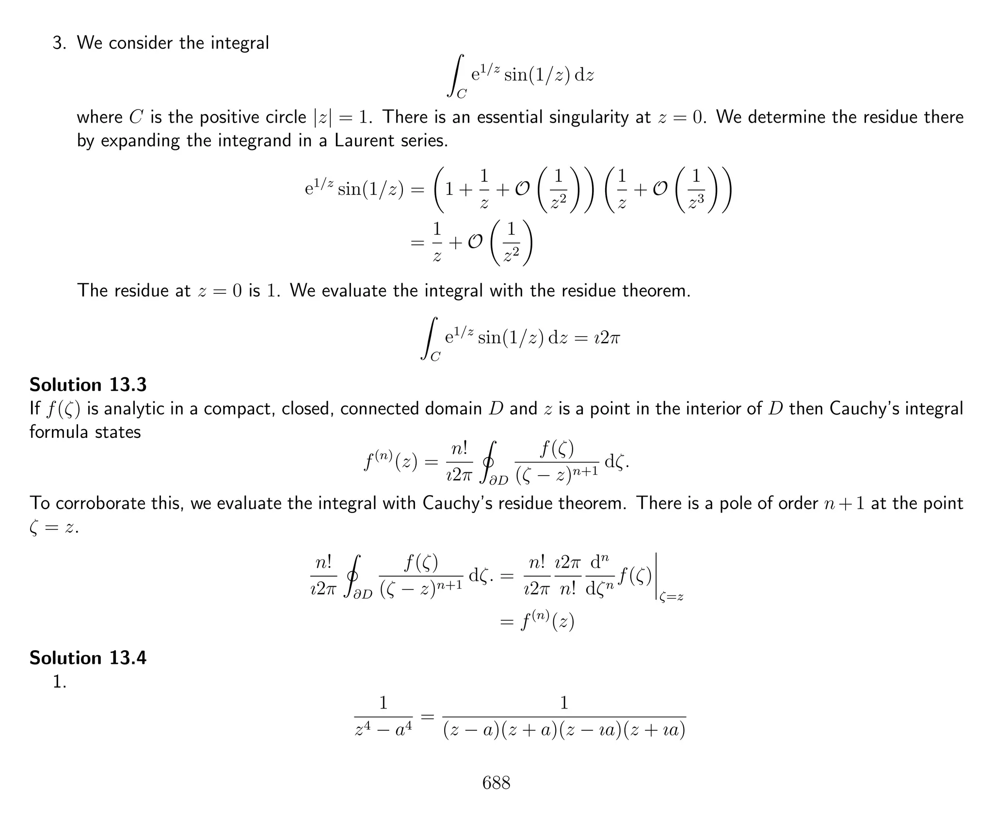 3. We consider the integral
C
e1/z
sin(1/z) dz
where C is the positive circle |z| = 1. There is an essential singularity at z = 0. We determine the residue there
by expanding the integrand in a Laurent series.
e1/z
sin(1/z) = 1 +
1
z
+ O
1
z2
1
z
+ O
1
z3
=
1
z
+ O
1
z2
The residue at z = 0 is 1. We evaluate the integral with the residue theorem.
C
e1/z
sin(1/z) dz = ı2π
Solution 13.3
If f(ζ) is analytic in a compact, closed, connected domain D and z is a point in the interior of D then Cauchy’s integral
formula states
f(n)
(z) =
n!
ı2π ∂D
f(ζ)
(ζ − z)n+1
dζ.
To corroborate this, we evaluate the integral with Cauchy’s residue theorem. There is a pole of order n+1 at the point
ζ = z.
n!
ı2π ∂D
f(ζ)
(ζ − z)n+1
dζ. =
n!
ı2π
ı2π
n!
dn
dζn
f(ζ)
ζ=z
= f(n)
(z)
Solution 13.4
1.
1
z4 − a4
=
1
(z − a)(z + a)(z − ıa)(z + ıa)
688
 